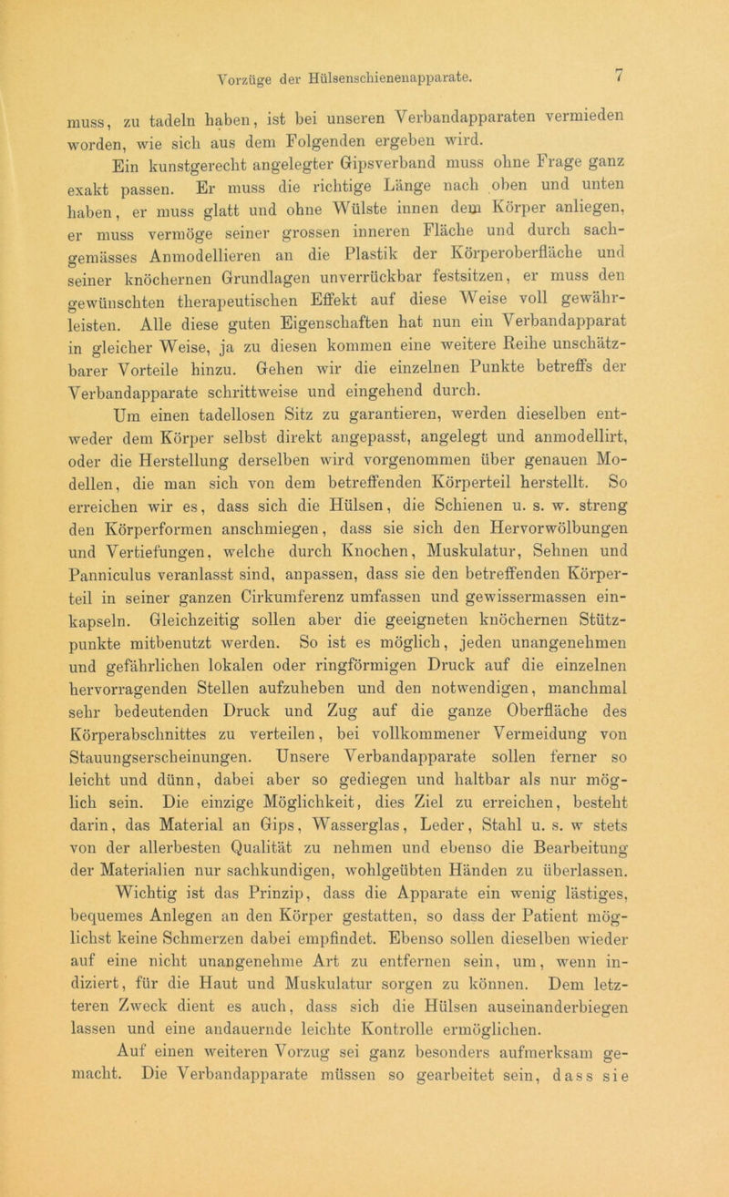 muss, zu tadeln haben, ist bei unseren A^erbandapparaten vermieden worden, wie sich aus dem Folgenden ergeben wird. Ein kunstgerecht angelegter Gipsverband muss ohne Frage ganz exakt passen. Er muss die richtige Länge nach oben und unten haben, er muss glatt und ohne Wülste innen dem Körper anliegen, er muss vermöge seiner grossen inneren Fläche und durch sacli- o-emässes Anmodellieren an die Plastik der Körperoberfläche und seiner knöchernen Grundlagen unverrückbar festsitzen, er muss den gewünschten therapeutischen Effekt auf diese AA eise voll gewähr- leisten. Alle diese guten Eigenschaften hat nun ein Arerbandapparat in gleicher Weise, ja zu diesen kommen eine weitere Reihe unschätz- barer Vorteile hinzu. Gehen wir die einzelnen Punkte betreffs der Verbandapparate schrittweise und eingehend durch. Um einen tadellosen Sitz zu garantieren, werden dieselben ent- weder dem Körper selbst direkt angepasst, angelegt und anmodellirt, oder die Herstellung derselben wird vorgenommen über genauen Mo- dellen, die man sich von dem betreffenden Körperteil herstellt. So erreichen wir es, dass sich die Hülsen, die Schienen u. s. w. streng den Körperformen anschmiegen, dass sie sich den Hervorwölbungen und Vertiefungen, welche durch Knochen, Muskulatur, Sehnen und Panniculus veranlasst sind, anpassen, dass sie den betreffenden Körper- teil in seiner ganzen Cirkumferenz umfassen und gewissermassen ein- kapseln. Gleichzeitig sollen aber die geeigneten knöchernen Stütz- punkte mitbenutzt werden. So ist es möglich, jeden unangenehmen und gefährlichen lokalen oder ringförmigen Druck auf die einzelnen hervorragenden Stellen aufzuheben und den notwendigen, manchmal sehr bedeutenden Druck und Zug auf die ganze Oberfläche des Körperabschnittes zu verteilen, bei vollkommener Vermeidung von Stauungserscheinungen. Unsere A^erbandapparate sollen ferner so leicht und dünn, dabei aber so gediegen und haltbar als nur mög- lich sein. Die einzige Möglichkeit, dies Ziel zu erreichen, besteht darin, das Material an Gips, AVasserglas, Leder, Stahl u. s. w stets von der allerbesten Qualität zu nehmen und ebenso die Bearbeitung der Materialien nur sachkundigen, wohlgeübten Händen zu überlassen. Wichtig ist das Prinzip, dass die Apparate ein wenig lästiges, bequemes Anlegen an den Körper gestatten, so dass der Patient mög- lichst keine Schmerzen dabei empfindet. Ebenso sollen dieselben wieder auf eine nicht unangenehme Art zu entfernen sein, um, wenn in- diziert, für die Haut und Muskulatur sorgen zu können. Dem letz- teren Zweck dient es auch, dass sich die Hülsen auseinanderbiegen lassen und eine andauernde leichte Kontrolle ermöglichen. Auf einen weiteren Vorzug sei ganz besonders aufmerksam ge- macht. Die Verbandapparate müssen so gearbeitet sein, dass sie