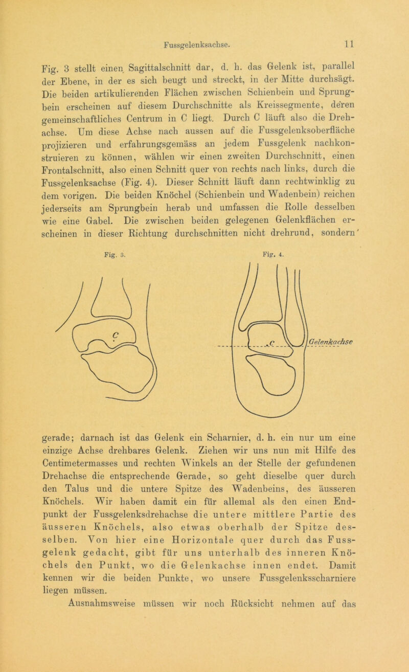 Fig. 3 stellt einen Sagittalschnitt dar, d. h. das Gelenk ist, parallel der Ebene, in der es sich beugt und streckt, in der Mitte durchsägt. Die beiden artikulierenden Flächen zwischen Schienbein und Sprung- bein erscheinen auf diesem Durchschnitte als Kreissegmente, deren gemeinschaftliches Centrum in C liegt. Durch C läuft also die Dreh- achse. Um diese Achse nach aussen auf die Fussgelenksoberfläche projizieren und erfahrungsgemäss an jedem Fussgelenk nachkon- struieren zu können, wählen wir einen zweiten Durchschnitt, einen Frontalschnitt, also einen Schnitt quer von rechts nach links, durch die Fussgelenksachse (Fig. 4). Dieser Schnitt läuft dann rechtwinklig zu dem vorigen. Die beiden Knöchel (Schienbein und Wadenbein) reichen jederseits am Sprungbein herab und umfassen die Rolle desselben wie eine Gabel. Die zwischen beiden gelegenen Gelenkflächen er- scheinen in dieser Richtung durchschnitten nicht drehrund, sondern' Fig. 3. Fig. 4. gerade; darnach ist das Gelenk ein Scharnier, d. h. ein nur um eine einzige Achse drehbares Gelenk. Ziehen wir uns nun mit Hilfe des Centimetermasses und rechten Winkels an der Stelle der gefundenen Drehachse die entsprechende Gerade, so geht dieselbe quer durch den Talus und die untere Spitze des Wadenbeins, des äusseren Knöchels. Wir haben damit ein für allemal als den einen End- punkt der Fussgelenksdrehaclise die untere mittlere Partie des äusseren Knöchels, also etwas oberhalb der Spitze des- selben. Von hier eine Horizontale quer durch das Fuss- gelenk gedacht, gibt für uns unterhalb des inneren Knö- chels den Punkt, wo die Gelenkachse innen endet. Damit kennen wir die beiden Punkte, wo unsere Fussgelenksscharniere liegen müssen. Ausnahmsweise müssen wir noch Rücksicht nehmen auf das