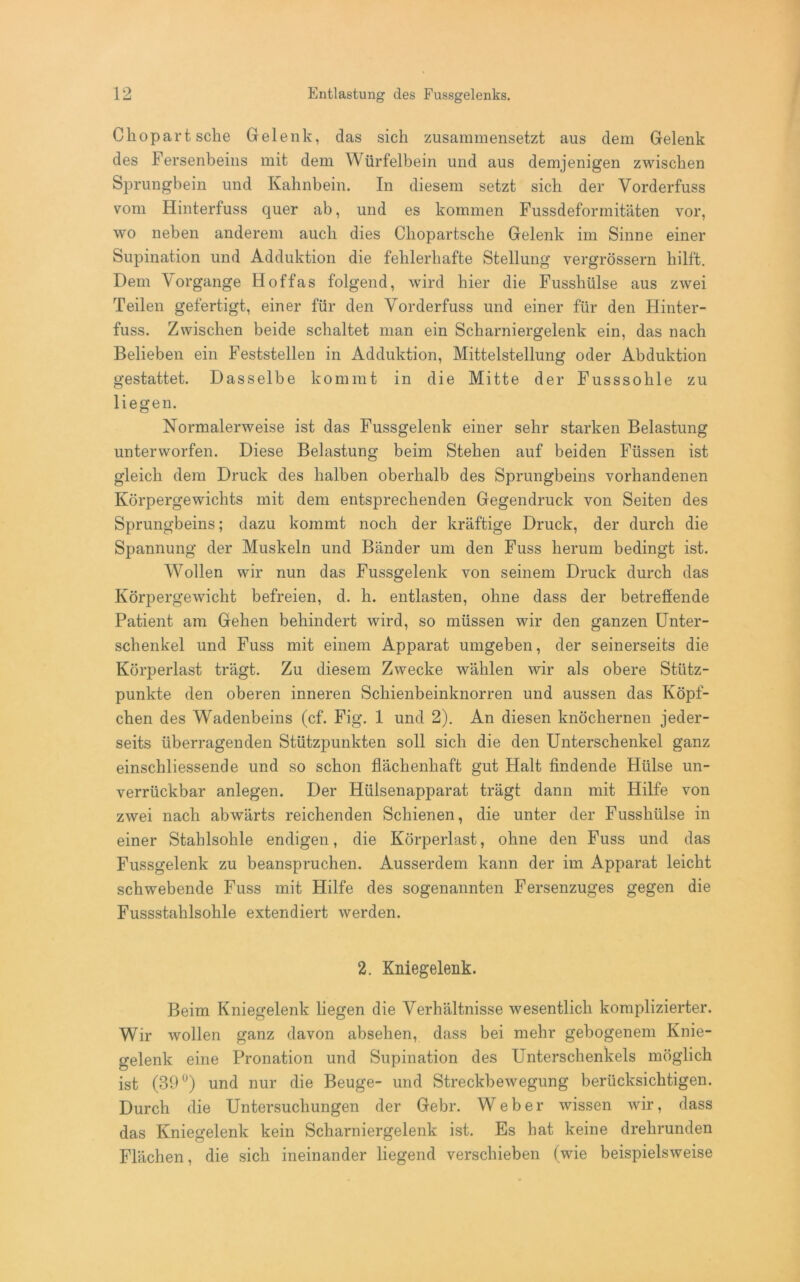 Ckopart sehe Gelenk, das sich zusammensetzt aus dem Gelenk des Fersenbeins mit dem Würfelbein und aus demjenigen zwischen Sprungbein und Kahnbein. In diesem setzt sich der Vorderfuss vom Hinterfuss quer ab, und es kommen Fussdeformitäten vor, wo neben anderem auch dies Cliopartsche Gelenk im Sinne einer Supination und Adduktion die fehlerhafte Stellung vergrössern hilft. Dem Vorgänge Hof fas folgend, wird hier die Fusshülse aus zwei Teilen gefertigt, einer für den Vorderfuss und einer für den Hinter- fuss. Zwischen beide schaltet man ein Scharniergelenk ein, das nach Belieben ein Feststellen in Adduktion, Mittelstellung oder Abduktion gestattet. Dasselbe kommt in die Mitte der Fusssohle zu liegen. Normalerweise ist das Fussgelenk einer sehr starken Belastung unterworfen. Diese Belastung beim Stehen auf beiden Füssen ist gleich dem Druck des halben oberhalb des Sprungbeins vorhandenen Körpergewichts mit dem entsprechenden Gegendruck von Seiten des Sprungbeins; dazu kommt noch der kräftige Druck, der durch die Spannung der Muskeln und Bänder um den Fuss herum bedingt ist. Wollen wir nun das Fussgelenk von seinem Druck durch das Körpergewicht befreien, d. h. entlasten, ohne dass der betreffende Patient am Gehen behindert wird, so müssen wir den ganzen Unter- schenkel und Fuss mit einem Apparat umgeben, der seinerseits die Körperlast trägt. Zu diesem Zwecke wählen wir als obere Stütz- punkte den oberen inneren Schienbeinknorren und aussen das Köpf- chen des Wadenbeins (cf. Fig. 1 und 2). An diesen knöchernen jeder- seits überragenden Stützpunkten soll sich die den Unterschenkel ganz einschliessende und so schon flächenhaft gut Halt findende Hülse un- verrückbar anlegen. Der Hülsenapparat trägt dann mit Hilfe von zwei nach abwärts reichenden Schienen, die unter der Fusshülse in einer Stahlsohle endigen, die Körperlast, ohne den Fuss und das Fussgelenk zu beanspruchen. Ausserdem kann der im Apparat leicht schwebende Fuss mit Hilfe des sogenannten Fersenzuges gegen die Fussstahlsohle extendiert werden. 2. Kniegelenk. Beim Kniegelenk liegen die Verhältnisse wesentlich komplizierter. Wir wollen ganz davon absehen, dass bei mehr gebogenem Knie- gelenk eine Pronation und Supination des Unterschenkels möglich ist (39°) und nur die Beuge- und Streckbewegung berücksichtigen. Durch die Untersuchungen der Gebr. Weber wissen wir, dass das Kniegelenk kein Scharniergelenk ist. Es hat keine drehrunden Flächen, die sich ineinander liegend verschieben (wie beispielsweise