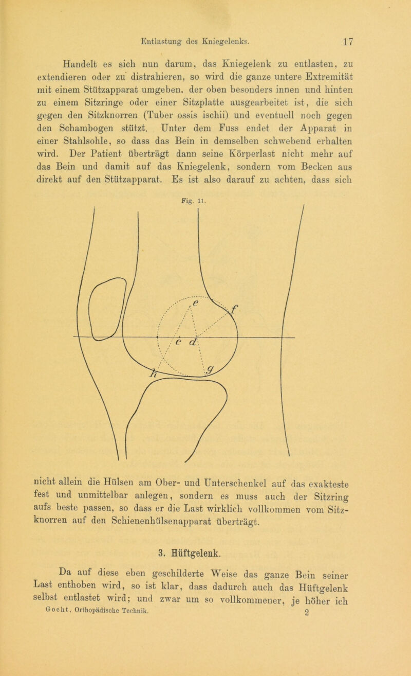 Handelt es sich nun darum, das Kniegelenk zu entlasten, zu extendieren oder zu distraliieren, so wird die ganze untere Extremität mit einem Stützapparat umgeben, der oben besonders innen und hinten zu einem Sitzringe oder einer Sitzplatte ausgearbeitet ist, die sich gegen den Sitzknorren (Tuber ossis iscliii) und eventuell noch gegen den Sch ambogen stützt. Unter dem Fuss endet der Apparat in einer Stahlsohle, so dass das Bein in demselben schwebend erhalten wird. Der Patient überträgt dann seine Körperlast nicht mehr auf das Bein und damit auf das Kniegelenk, sondern vom Becken aus direkt auf den Stützapparat. Es ist also darauf zu achten, dass sich nicht allein die Hülsen am Ober- und Unterschenkel auf das exakteste fest und unmittelbar anlegen, sondern es muss auch der Sitzring aufs beste passen, so dass er die Last wirklich vollkommen vom Sitz- knorren auf den Schienenhülsenapparat überträgt. 3. Hüftgelenk. Da auf diese eben geschilderte Weise das ganze Bein seiner Last enthoben wird, so ist klar, dass dadurch auch das Hüftgelenk selbst entlastet wird; und zwar um so vollkommener, je höher ich Gocht, Orthopädische Technik. o