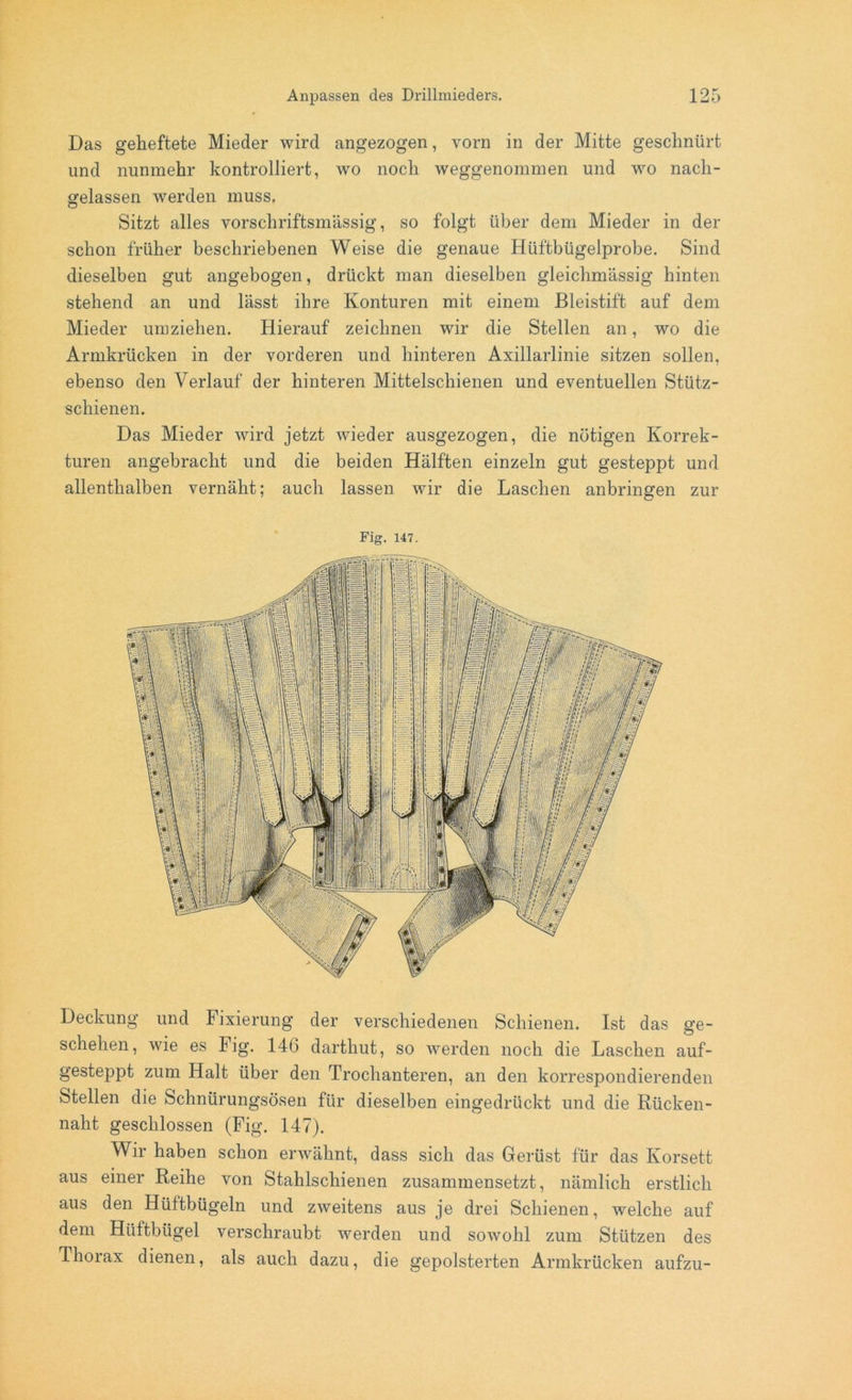 Das geheftete Mieder wird angezogen, vorn in der Mitte geschnürt und nunmehr kontrolliert, wo noch weggenommen und wo nach- gelassen werden muss. Sitzt alles vorschriftsmässig, so folgt über dem Mieder in der schon früher beschriebenen Weise die genaue Hüftbügelprobe. Sind dieselben gut angebogen, drückt man dieselben gleichmässig hinten stehend an und lässt ihre Konturen mit einem Bleistift auf dem Mieder umziehen. Hierauf zeichnen wir die Stellen an, wo die Armkrücken in der vorderen und hinteren Axillarlinie sitzen sollen, ebenso den Verlauf der hinteren Mittelschienen und eventuellen Stütz- schienen. Das Mieder wird jetzt wieder ausgezogen, die nötigen Korrek- turen angebracht und die beiden Hälften einzeln gut gesteppt und allenthalben vernäht; auch lassen wir die Laschen anbringen zur Fig. 147. Deckung und Fixierung der verschiedenen Schienen. Ist das ge- schehen, wie es Fig. 14(3 dartliut, so werden noch die Laschen auf- gesteppt zum Halt über den Trochanteren, an den korrespondierenden Stellen die Schnürungsösen für dieselben eingedrückt und die Rücken- naht geschlossen (Fig. 147). Wir haben schon erwähnt, dass sich das Gerüst für das Korsett aus einer Reihe von Stahlschienen zusammensetzt, nämlich erstlich aus den Hüftbügeln und zweitens aus je drei Schienen, welche auf dem Hüftbügel verschraubt werden und sowohl zum Stützen des Thorax dienen, als auch dazu, die gepolsterten Armkrücken aufzu-