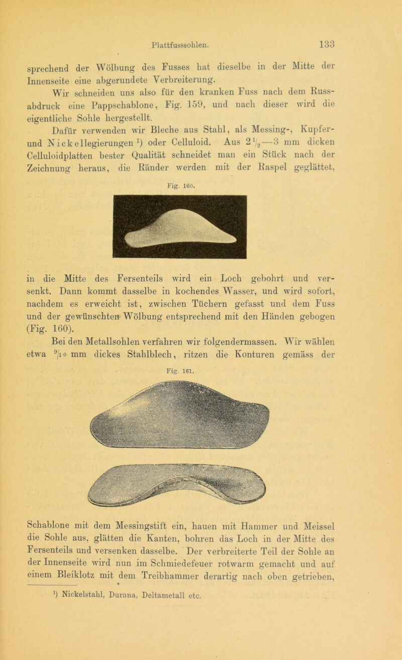 sprechend der ^Wölbung des Fusses hat dieselbe in der Mitte dei Innenseite eine abgerundete Verbreiterung. Wir schneiden uns also für den kranken Fuss nach dem Russ- abdruck eine Pappschablone, Fig. 159, und nach dieser wird die eigentliche Sohle hergestellt. Dafür verwenden wir Bleche aus Stahl, als Messing-, Kupfer- und Nickellegierungen1) oder Celluloid. Aus 21j2— 3 mm dicken Celluloidplatten bester Qualität schneidet man ein Stück nach der Zeichnung heraus, die Ränder werden mit der Raspel geglättet, Fig. 160. in die Mitte des Fersenteils wird ein Loch gebohrt und ver- senkt. Dann kommt dasselbe in kochendes Wasser, und wird sofort, nachdem es erweicht ist, zwischen Tüchern gefasst und dem Fuss und der gewünschten Wölbung entsprechend mit den Händen gebogen (Fig. 160). Bei den Metallsohlen verfahren wir folgendermassen. Wir wählen etwa 9/io mm dickes Stahlblech, ritzen die Konturen gemäss der Fig. 161. Schablone mit dem Messingstift ein, hauen mit Hammer und Meissei die Sohle aus, glätten die Kanten, bohren das Loch in der Mitte des Fersenteils und versenken dasselbe. Der verbreiterte Teil der Sohle an der Innenseite wird nun im Schmiedefeuer rotwarm gemacht und auf einem Bleiklotz mit dem Treibhammer derartig nach oben getrieben, l) Nickelstahl, Durana, Deltametall etc.
