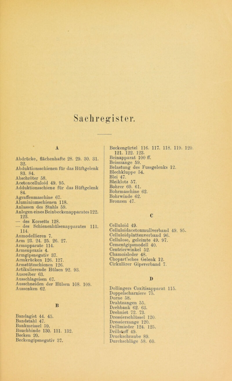 Sach register. A Abdrücke, flächenhafte 28. 29. 30. 31. 32. Abduktionsschienen für das Hüftgelenk 83. 84. Abschröter 58. Acetoncelluloid 49. 95. Adduktionsschiene für das Hüftgelenk 84. Agraffenmaschine 67. Aluminiumschienen 118. Anlassen des Stahls 59. Anlegen eines Beinbeckenapparates 122. 123. — des Korsetts 128. — des Schienenhülsenapparates 113. 114. Anmodellieren 7. Arm 23. 24. 25. 26. 27. Armapparate 114. Armenpraxis 4. Armgipsnegativ 37. Armkrücken 126. 127. Armstützschienen 126. Artikulierende Hülsen 92. 93. Ausreiber 63. Ausschlageisen 67. Ausschneiden der Hülsen 108. 109. Aussenken 62. 15 Bandagist 44. 45. Bandstahl 47. Bankmeissei 59. Bauchbinde 130. 131. 132. Becken 20. Beckengipsnegativ 37. Beckengürtel 116. 117. 118. 119. 120. 121. 122. 123. Beinapparat 100 ff. Beisszange 59. Belastung des Fussgelenks 12. Blechkluppe 54. Blei 47. Bleiklotz 57. Bohrer 60. 61. Bohrmaschine 62. Bohrwinde 62. Bronzen 47. C Celluloid 49. Celluloidacetonmullverband 49. 95. Celluloidplattenverband 96. Cellulose, geleimte 49. 97. Cementgipsmodell 40. Centrierwinkel 52. Chamoisleder 48. Chopai-t’sches Gelenk 12. Cirkulärer Gipsverband 7. D Dollingers Coxitisapparat 115. Doppelscharniere 75. Dorne 58. Drahtzangen 55. Drehbank 62. 63. Drehniet 72. 73. Dressierschlüssel 120. Dressierzange 120. Drillmieder 124. 125. Drillstoff 49. Druckschraube 89. Durchschlage 58. 60.