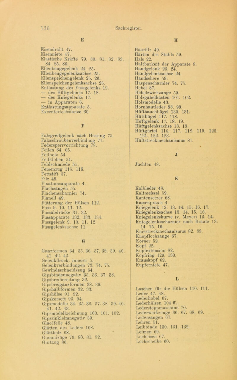 E Eisendraht 47. Eisenniete 47. Elastische Kräfte 79. 80. 81. 82. 83. 84. 85. 86. Ellenbeugegelenk 24. 25. Ellenbeugegelenksachse 25. Ellenspeichengelenk 25. 26. Ellenspeichengelenksachse 26. Entlastung des Fussgelenks 12. — des Hüftgelenks 17. 18. — des Kniegelenks 17. — in Apparaten 6. Entlastungsapparate 5. Excenterlochstanze 60. F Falzgreifgelenk nach Hessing 75. Falzschraubenverbindung 71. Federsperrvorrichtung 78. Feilen 64. 65. Feilholz 54. Feilkloben 54. Feldschmiede 55. Fersenzug 115. 116. Fettstift 37. Filz 49. Fixationsapparate 4. Flachzangen 55. Flächenscharnier 74. Flanell 49. Fütterung der Hülsen 112. Fuss 9. 10. 11. 12. Fussabdrticke 31. 32. Fussapparate 132. 133. 134. Fussgelenk 9. 10. 11. 12. Fussgelenksachse 11. G Ganzformen 34. 35. 36. 37. 38. 39. 40. 41. 42. 43. Gelenkdruck, innerer 5. Gelenkverbindungen 73. 74. 75. Gewindeschneidzeug 64. Gipsbindennegativ 35. 36. 37. 38. Gipsbreibereitung 32. Gipsbreiganzformen 38. 39. Gipshalbformen 32. 33. Gipshülse 91. 92. Gipskorsett 93. 94. Gipsmodelle 34. 35. 36. 37. 38. 39. 40. 41. 42. 43. Gipsmodellzeichnung 100. 101. 102. Gipszinkleimnegativ 39. Glacefelle 48. Glätten des Leders 108. Glättholz 68. Gummizüge 79. 80. 81. 82. Gurtzug 86. H Haarfilz 49. Härten des Stahls 59. Hals 22. Haltbarkeit der Apparate 8. Handgelenk 23. 24. Handgelenksachse 24. Handschere 59. Haspenscharnier 74. 75. Hebel 87. Hebelzwickzange 59. Holzgabelkasten 101. 102. Holzmodelle 43. Hornhautleder 98. 99. Hüftbauchbügel 130. 131. Hüftbügel 117. 118. Hüftgelenk 17. 18. 19. Hüftgelenksachse 18. 19. Hüftgürtel 116. 117. 118. 119. 120. 121. 122. 123. Hüftstreckmechanismus 81. J Juchten 48. K Kalbleder 48. Kaltmeissel 59. Kantensetzer 68. Kassenpraxis 4. Kniegelenk 12. 13. 14. 15. 16. 17. Kniegelenksachse 13. 14. 15. 16. Kniegelenkskurve (v. Meyer) 13. 14. Kniegelenksscharnier nach Braatz 13. 14. 15. 16. Kniestreckmechanismus 82. 83. Knopflochzange 67. Körner 52. Kopf 22. Kopfextension 82. Kopfring 129. 130. Krauskopf 62. Kupferniete 47. Laschen für die Hülsen 110. 111. Leder 47. 48. Lederhobel 67. Lederhülsen 104 ff. Ledersteppmaschine 70. Lederwerkzeuge 66. 67. 68. 69. Lederzangen 67. Lehren 51. Leibbinde 130. 131. 132. Leimen 69. Locheisen 67. Lochscheibe 60.