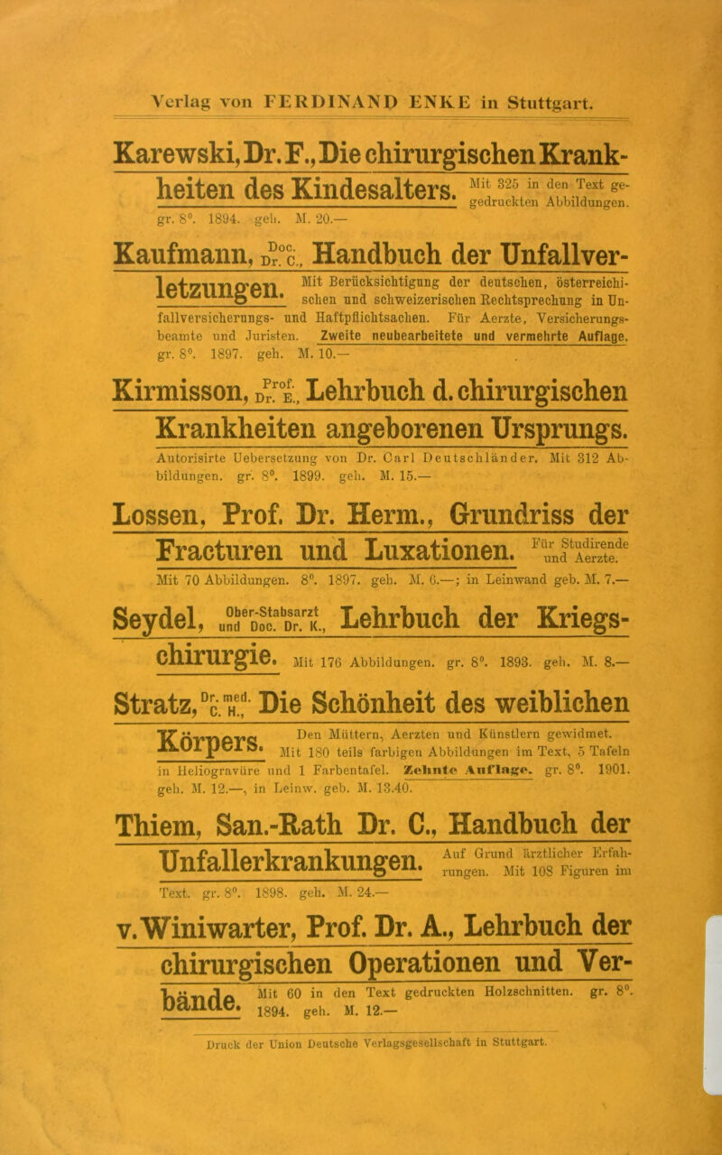 Karewski, Dr. F., Die chirurgischen Krank- heiten des Kindesalters. gr. 8°. 1894. geh. M. 20. Mit 825 in den Text ge- gedruckten Abbildungen. Kaufmann, Handbuch der Unfallver- 1 pt71TS10'PTI Berücksichtigung der deutschen, österreiclii- XC \j£i lü->g C/Al« sc]ien und schweizerischen Rechtsprechung in Un- fallversichernngs- und Haftpflichtsachen. Für Aerzte, Versicherungs- beamte und Juristen. Zweite neubearbeitete und vermehrte Auflage. gr. 8°. 1897. geh. M. 10.— Kirmisson, d!.toe,, Lehrbuch d. chirurgischen Krankheiten angeborenen Ursprungs. Autorisirte Uebersetzung von Dr. Carl Deutschländer. Mit 312 Ab- bildungen. gr. 8°. 1899. geh. M. 15.— Lossen, Prof. Dr. Herrn., Grundriss der Fracturen und Luxationen. und Aerzte. Mit 70 Abbildungen. 8°. 1897. geh. M. G.—; in Leinwand geb. M. 7.— Seydel, Lehrbuch der Kriegs- chirurgie. Mit 176 Abbildungen, gr. 8°. 1893. geh. M. 8.— Stratz,DcmHeb- Die Schönheit des weiblichen Körpers. Den Müttern, Aerzten und Künstlern gewidmet. Mit 180 teils farbigen Abbildungen im Text, 5 Tafeln in Heliogravüre und 1 Farbentafel. Zehnte Auflage, gr. 8°. 1901. geh. M. 12.—, in Leinw. geb. M. 13.40. Thiem, San.-Rath Dr. C., Handbuch der TTn fa 11 pvlrra n Irn ri trpn ^rund etlicher itrfah- U III dilKRüg dl. rungen< Mit los Figuren im Text. gr. 8°. 1898. geh. M. 24.— v. Winiwarter, Prof. Dr. A., Lehrbuch der chirurgischen Operationen und Ver- TlänflA Älit 60 in den Text Kedruckten Holzschnitten, gr. 8°. pamie. 1894> geh> M# 12._ Druck der Union Deutsche Verlagsgesellschaft in Stuttgart.