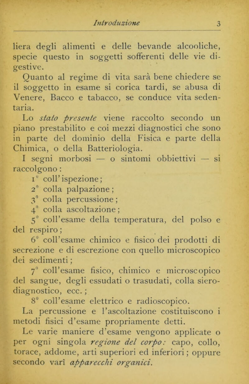 liera degli alimenti e delle bevande alcooliche, specie questo in soggetti sofferenti delle vie di- gestive. Quanto al regime di vita sarà bene chiedere se il soggetto in esame si corica tardi, se abusa di Venere, Bacco e tabacco, se conduce vita seden- taria. Lo stato presente viene raccolto secondo un piano prestabilito e coi mezzi diagnostici che sono in parte del dominio della Fisica e parte della Chimica, o della Batteriologia. I segni morbosi — o sintomi obbiettivi — si raccolgono : iu coll’ispezione; 2° colla palpazione ; 3° colla percussione ; 4° colla ascoltazione ; 5 coll’esame della temperatura, del polso e del respiro ; 6IJ coll’esame chimico e fisico dei prodotti di secrezione e di escrezione con quello microscopico dei sedimenti ; 7 coll’esame fìsico, chimico e microscopico del sangue, degli essudati o trasudati, colla siero- diagnostico, ecc. ; 8° coll’esame elettrico e radioscopico. La percussione e l’ascoltazione costituiscono i metodi fisici d’esame propriamente detti. Le varie maniere d’esame vengono applicate o per ogni singola regione del corpo: capo, collo, torace, addome, arti superiori ed inferiori ; oppure secondo vari apparecchi organici.