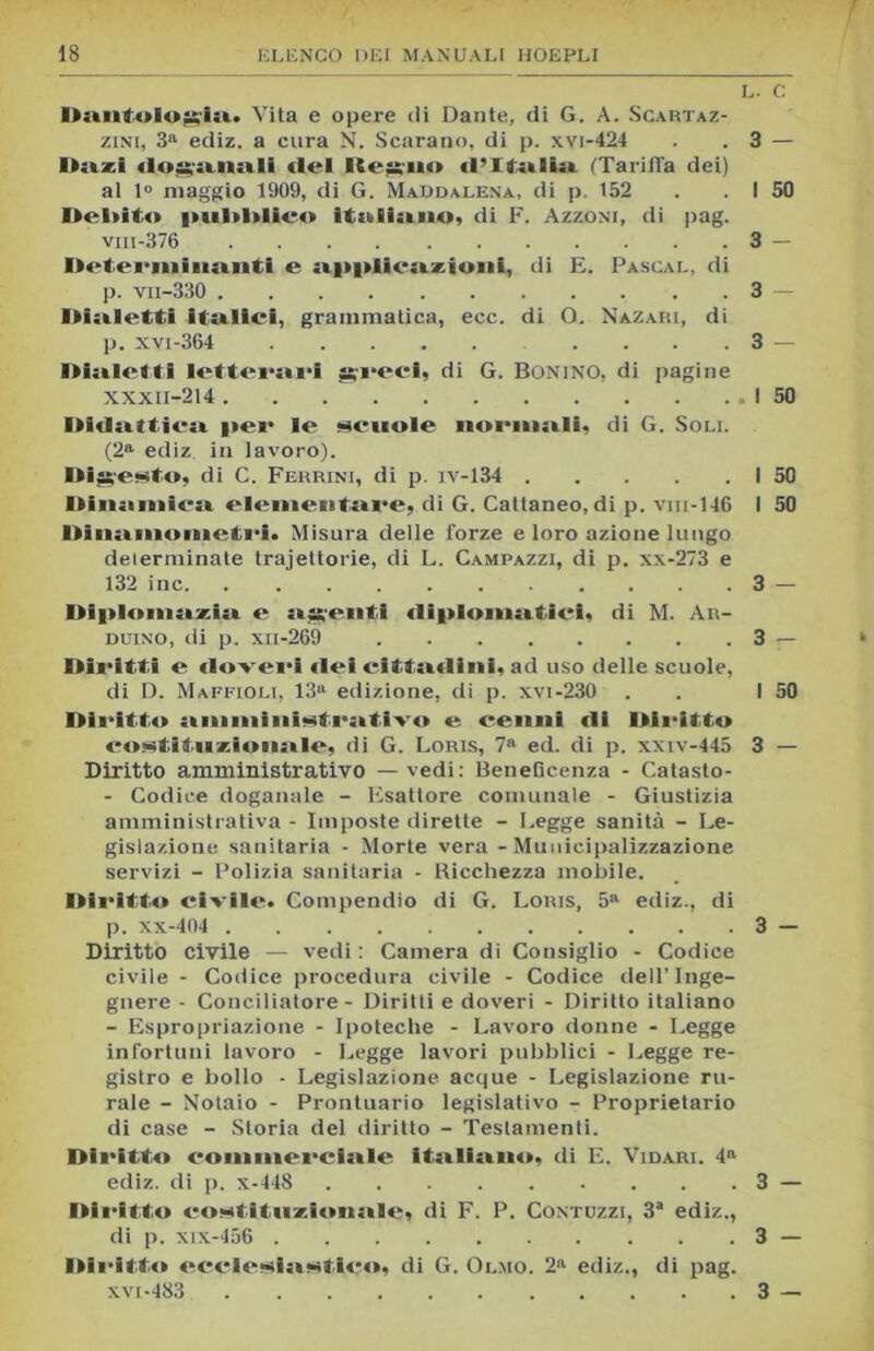 L. C Dantologi». Vita e opere di Dante, di G. A. Scartaz- zini, 3a ediz. a cura N. Scarano, di p. xvi-424 . . 3 — Dazi doganali del Iterilo d’Italia (Tariffa dei) al t° maggio 1909, di G. Maddalena, di p. 152 . . ! 50 Debito pul»l»lico italiano? di F. Azzoni, di pag. viii-376 3 — Determinanti e opplicozioni, di E. Pascal, di p. vn-330 . . . 3 Dialetti italici, grammatica, ecc. di O. Nazari, di p. xvi-364 .... 3 — Dialetti letterari greci, di G. Bonino, di pagine XXXII-214 I 50 Didattica per le scuole normali? di G. Soli. (2a ediz in lavoro). Digesto, di C. Ferrini, di p. iv-134 I 50 Dinamica elementare, di G. Cattaneo, di p. viii-146 I 50 Dinamometri. Misura delle forze e loro azione lungo determinate traiettorie, di L. Campazzi, di p. xx-273 e 132 ine. . 3 — Diplomazia e agenti diplomatici, di M. Ar- duino, di p. xii-269 3 — Diritti e doveri «lei cittadini, ad uso delle scuole, di D. Maffioli, 13» edizione, di p. xvi-230 . . I 50 Diritto amministrativo e cenni di Diritto costituzionale, di G. Loris, 7a ed. di p. xxiv-445 3 — Diritto amministrativo — vedi: Beneficenza - Catasto- - Codice doganale - Esattore comunale - Giustizia amministrativa - Imposte dirette - Legge sanità - Le- gislazione sanitaria - Morte vera - Municipalizzazione servizi - Polizia sanitaria - Bicchezza mobile. Diritto civile. Compendio di G. Loris, 5a ediz., di p. xx-404 3 — Diritto civile — vedi : Camera di Consiglio - Codice civile - Codice procedura civile - Codice dell’Inge- gnere - Conciliatore - Diritti e doveri - Diritto italiano - Espropriazione - Ipoteche - Lavoro donne - Legge infortuni lavoro - Legge lavori pubblici - Legge re- gistro e bollo - Legislazione acque - Legislazione ru- rale - Notaio - Prontuario legislativo - Proprietario di case - Storia del diritto - Testamenti. Diritto commerciale itoli» no. di E. Vidari. 4a ediz. di p. x-448 3 — Diritto costituziimale, di F. P. Contuzzi, 3a ediz., di p. xix-456 3 — Diritte» ccclesinstico, di G. Olmo. 2a ediz., di pag. XVI-483 3 —