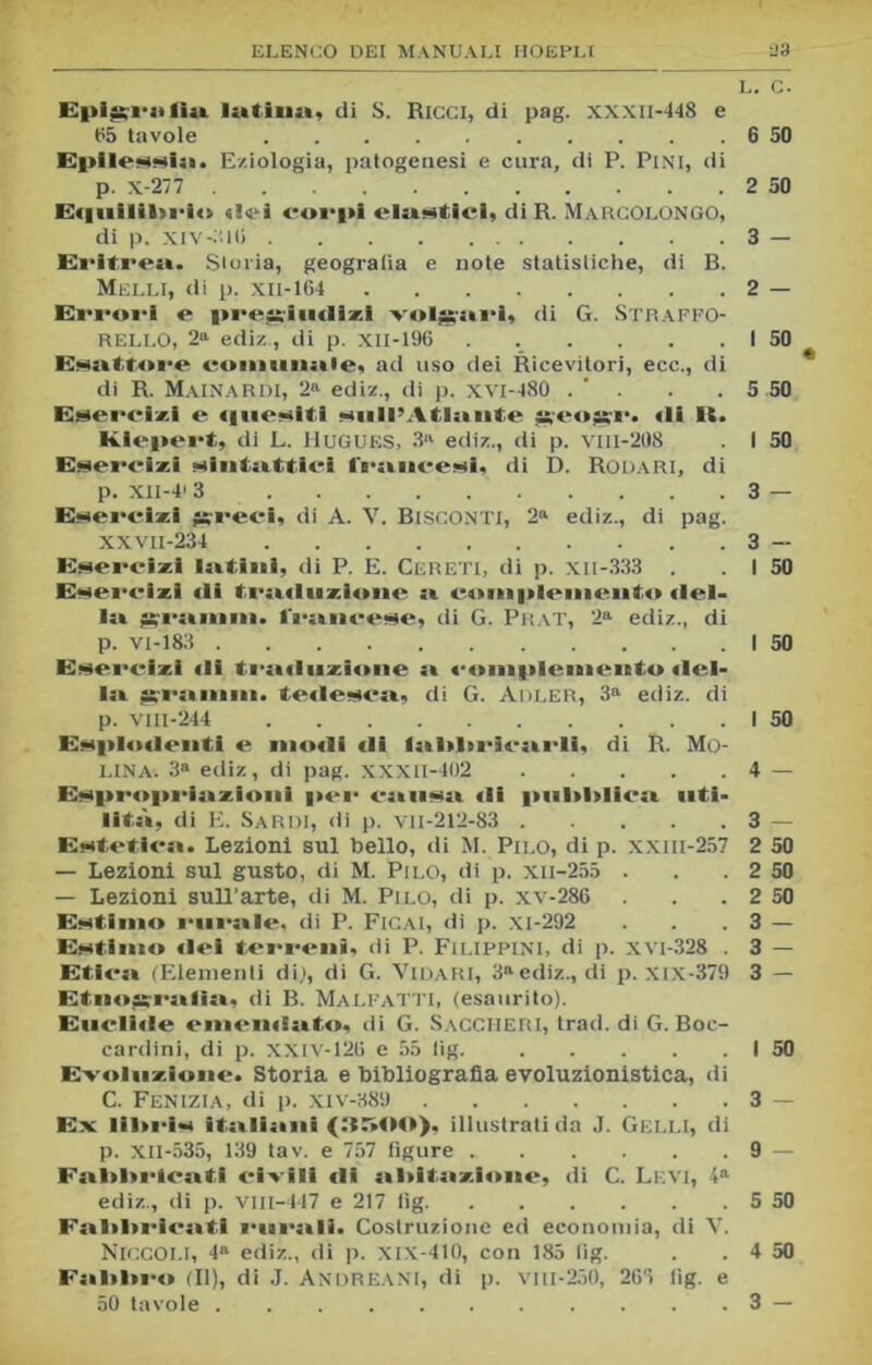 L. C. Epit;i-ii(ia latina, di S. Ricci, di pag. XXXII-448 e 155 tavole 6 50 Epilessia». Eziologia, patogenesi e cura, di P. Pini, di p. x-277 2 50 E«|uilil»rio «!ei corpi elaistici, di R. Marcolongo, di p. xiv-:;io 3 — Evitica. Storia, geografia e note statistiche, di B. Melli, di p. xii-164 2 — Erroi-i e pregiudizi volgari, di G. Straffo- RELLO, 2a ediz , di p. XII-196 . . . . . . 1 50 Esattore coinuiiaie, ad uso dei Ricevitori, ecc., di di R. Mainar DI, 2a ediz., di p. xvi-480 . ’ . . . 5 50 Esercizi e «luesitl sull’Atlante geogr. «li 11. Klepert, di L. HUGUES, 3» ediz., di p. vill-208 . I 50 Esercizi sintattici framcesi, di D. Rodari, di p. XII-41 3 3 — Esercizi ggreei, di A. V. BtSCONTi, 2a ediz., di pag. XXVii-234 3 — Esercì*! lattinì, di P. E. Cereti, di p. xil-333 . . I 50 Esercizi «li trat«luzione si complemento <lel> In granuli, francese, di G. Prat, 2a ediz., di p. vi-183 I 50 Esercizi «li tra«luzione a c<nii|ilenieuto «Iel- la granuli, tedesca, di G. Adler, 3a ediz. di p. vili-244 I 50 Esplo«lenti e modi di latldtricatrli, di B. Mo- lina. 3a ediz, di pag. XXXII-402 4 — Esproprio zioui per eatnsii «li pulddica» «iti- litò, di E. Sardi, di p. vn-212-83 3 — Estetica». Lezioni sul bello, di M. Pilo, di p. xxm-257 2 50 — Lezioni sul gusto, di M. Pilo, di p. xn-255 . . .2 — Lezioni sull’arte, di M. Pilo, di p. xv-286 . . .2 Estimo rurale, di P. Ficai, di p. xi-292 . . .3 Estimo «lei terreni, di P. Filippini, di p. xvi-328 . 3 — Etica» (Elementi di), di G. Vidari, 3aediz., di p. Xix-379 3 — Etnoagratlia», di B. Malfatti, (esaurito). Euclide eniemiato, di G. SaCCHERI, trad. di G. Boc- cardini, di p. xxiv-120 e 55 lig. I 50 Evoluzione. Storia e bibliografia evoluzionistica, di C. Fenizia, di p. xiv-389 3 — Ex liltris ita»lia»ni (3500), illustrati da J. GeLLI, di p. Xll-535, 139 tav. e 757 figure 9 — Fa»l>l>rtea»ti civili di a»l>ita»zi«>ne, di C. Levi, 4a ediz., di p. vill-447 e 217 iìg 5 50 Faildiricatti i*»ara»li. Costruzione ed economia, di Y. Fatidico (II), di J. Andreani, di p. vm-250, 265 lig. e 50 tavole 3 — SS I