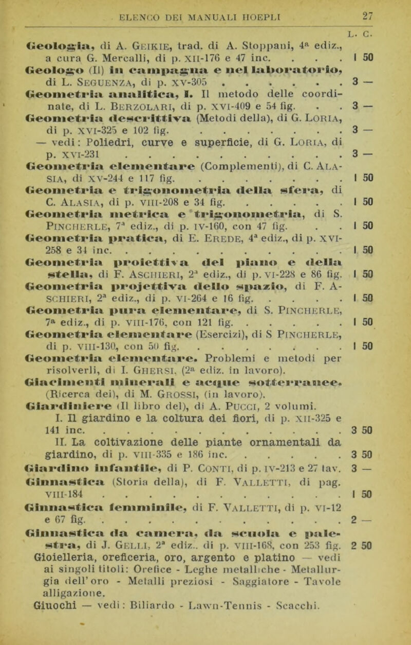 L. C. Geologia, di A. GEIKIE, trad. di A. Stoppani, 4a ediz., a cura G. Mercalli, di p. xil-176 e 47 ine. . . . I 50 Geologo (II) in e nel laboratori») di L. SeGUENZA, di p. xv-305 3 — Geometria analitica) I. Il metodo delle coordi- nate, di L. Berzolari, di p. xvi-409 e 54 fìg. . . 3 — Geometria «lescrlttiva (Metodi della), di G. Loria, di p. xvi-325 e 102 fìg. 3 — — vedi : Poliedri, curve e superficie, di G. Loria, di p. xvi-231 3 — Geonieti'ia elementare (Complementi), di C. Ala- SIA, di XV-244 e 117 fìg I 50 Geometria e trigoimmetria «Iella sfei*a, di C. ALASIA, di p. VIII-208 e 34 fig I 50 Geometi'ia metrica e trisoiioinetria, di S. Pingherle, 7a ediz., di p. iv-160, con 47 fìg. . . I 50 Geometria pratica, di E. Erede, 4a ediz., di p. xvi- 258 e 34 ine I 50 Geometria proiettiva «lei piano e «Iella stella, di F. Asgiiieri, 2a ediz., di p. vi-228 e 86 fìg. I 50 Geometria projettiva dello spazio, di F. A- SCHIERI, 2a ediz., di p. vi-264 e 16 fìg I 50 Geometria pura elementare, di S. PlNCHERLE, 7a ediz., di p. Vili-176, con 121 fìg I 50 Geometria elementare (Esercizi), di S PlNCHERLE, di p. viii-130, con 50 fig I 50 Geometria elementare. Problemi e metodi per risolverli, di I. Ghersi, (2a ediz. in lavoro). Giacimenti minerali e actiue sotterranee. (Ricerca dei), di M. Grossi, (in lavoro). Giar«liniere (Il libro del), di A. Pucci, 2 volumi. I. Il giardino e la coltura dei fiori, di p. xu-325 e 141 ine 3 50 II. La coltivazione delle piante ornamentali da giardino, di p. viil-335 e 186 ine 3 50 Giai'diin» infantile, di P. Conti, di p. iv-213 e 27 tav. 3 — Ginnastica (Storia della), di F. Valletti, di pag. Vlll-184 I 50 Ginnastica femminile, di F. Valletti, di p. vi-12 e 67 fig 2 — Ginnastica «la camera, «la semita e pale- stra, di J. GELLI, 2a ediz.. di p. VIII-168, con 253 fìg. 2 50 Gioielleria, oreficeria, oro, argento e platino — vedi ai singoli titoli: Orefice - Leghe metalliche - Metallur- gia dell’oro - Metalli preziosi - Saggiatore - Tavole alligazione. Giuochi — vedi: Biliardo - Lawn-Tennis - Scacchi.