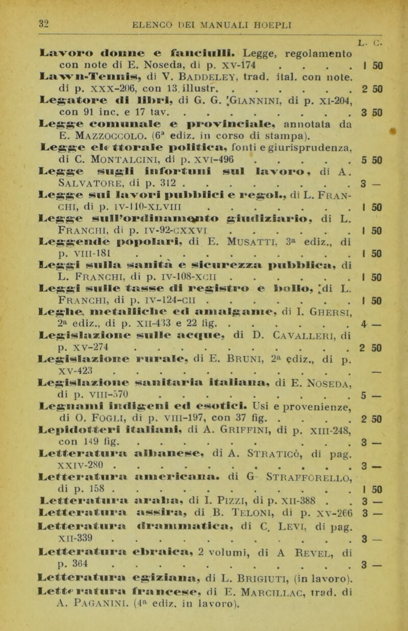 i L- C. Lavoro donne e fanciulli. Legge, regolamento con note di E. Noseda, dì p. XV-174 . . . , I 50 Lawn-TenniS) di Y. Baddeley, trad. ital. con note. di p. xxx-206, con 13 illustr 2 50 Legatore «li lii>i*i, di G. G. [Giannini, di p. xi-204, con 91 ine. e 17 tav 3 SO Legge comunale e peovineiale, annotata da E. Mazzoccolo. (6a ediz. in corso di stampa). I.<‘gge elt Morale politica, fonti e giurisprudenza, di C. Montalcini, di p. xvi-496 5 50 Legge siigli infortuni <sul lavoro, di A. Salvatore, di p. 312 3 — Legge «ni lavori pullulici e regol., di L. Fran- chi, di p. IV-110-XLVIII I 50 Legge Hiill’onlinanionto giudiziario, di L. Franchi, di p. iv-92-cxxvi I 50 Leggende popolari, di E. Musatti, 3a ediz., di p. vili-181 . I 50 B>eggi filila sanità e <«iciirezza pni>l>lica, di L. Franchi, di p. iv-108-xcii I 50 Leggi sanile tasse «lì registro e Stollo, [di L. Franchi, di p. iv-124-cii I 50 B.,es;Iie. metalliche e«l anialganie, di I. Ghf.rsi, 2a ediz., di p. XII-413 e 22 lig 4 — Legislazione sulle ac«|ue, di D. Cavalleri, di p. XV-274 2 50 Legislazione rurale, di E. Bruni, 2a ediz., di p. XV-423 — Legislazione •sanitaria italiana, di E. Noseda, di p. VIII-570 5 — Legnami imligeni e«l esotici. Usi e provenienze, di O. Fogli, di p. VIII-197, con 37 fig 2 50 Lepi«l«>tt«‘ri italiani, di A. Griffini, di p. xm-248, con H9 tìg ... 3 — Letteratura albanese, di A. Straticò, di pag. XXIV-2S0 3 — Letteratura americana, di G Strafforello, di p. 158 I 50 Letteratura aralta, di I. Pizzi, di p. xii-388 . .3 — Letteratura assira, di B. Teloni, di p. xv-266 3 — Letteratura «Iramniatica, di C. Levi, di pag. XII-339 . . 3 — Letteratura ebraica, 2 volumi, di A Revel, di p. 364 3 — Letteratura egiziana, di L. Brigiuti, (in lavoro). Letteratura francese, di E. Marcili.ac, irad. di A. PAGANINI. (4a ediz. in lavoro).