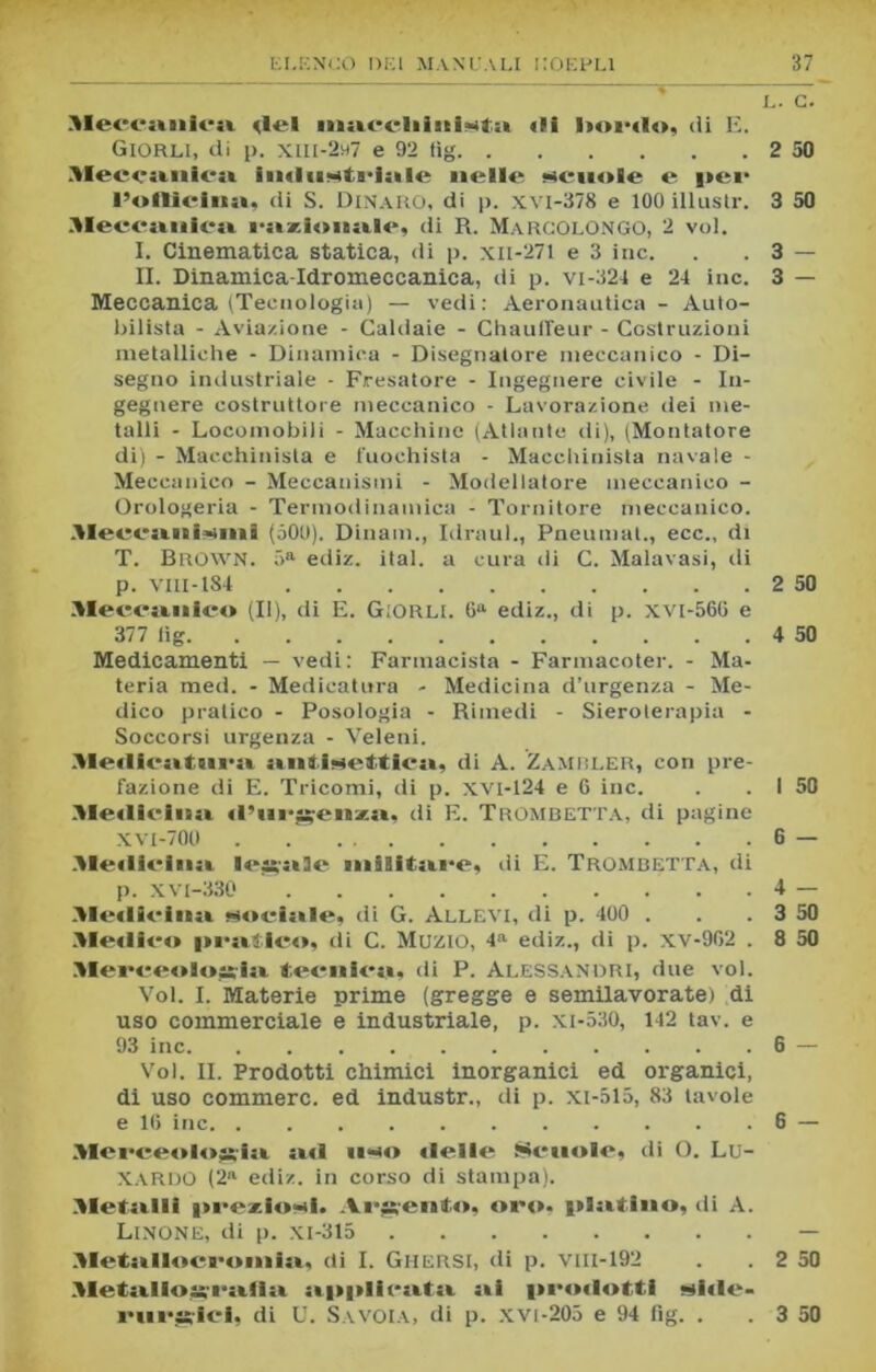 L. C. Meccanica ilei nmccliintat» tli I>ordo, di E. Giorli, di p. XIII-2H7 e 92 tig 2 50 Meccanica imin^ts-lale nelle scuole e i>ei* l’olttclnn, di S. Dinaro, di p. xvi-378 e 100 illusile 3 50 Meccanica razionate, di R. MARCOLONGO, 2 voi. I. Cinematica statica, di p. xii-271 e 3 ine. . . 3 — n. Dinamica-Idromeccanica, di p. vi-324 e 24 ine. 3 — Meccanica (Tecnologia) — vedi: Aeronautica - Auto- bilista - Aviazione - Caldaie - Chaulfeur - Costruzioni metalliche - Dinamica - Disegnatore meccanico - Di- segno industriale - Fresatore - Ingegnere civile - In- gegnere costruttore meccanico - Lavorazione ilei me- talli - Locomobili - Macchine (Atlante di), (Montatore di) - Macchinista e fuochista - Macchinista navale - Meccanico - Meccanismi - Modellatore meccanico - Orologeria - Termodinamica - Tornitore meccanico. Meecanisiini (500). Dinam., Idraul., Pneumat., ecc., di T. Brown. 5a ediz. ital. a cura di C. Malavasi, di p. Vlll-184 2 50 Meccanico (II), di E. Giorli. 6a ediz., di p. xvi-560 e 377 lig 4 50 Medicamenti — vedi: Farmacista - Farmacoter. - Ma- teria med. - Medicatura - Medicina d’urgenza - Me- dico pratico - Posologia - Rimedi - Sieroterapia - Soccorsi urgenza - Veleni. Medieatura antisettica, di A. Zambler, con pre- fazione di E. Tricomi, di p. XVI-124 e 0 ine. . . I 50 5Iediciiia «l’nrgenzay di E. Trombetta, di pagine XVl-700 6 — Meillcina legale militare, di E. Trombetta, di p. xv t-330 4 .Medicina sociale, di G. Allevi, di p. 400 . . .3 Medico iieaìico, di C. Muzio, 4a ediz., di p. xv-962 . 8 Merceologia. tecnica, di P. Alessandri, due voi. Voi. I. Materie prime (gregge e semilavorate) di uso commerciale e industriale, p. xi-530, 142 tav. e 93 ine 6 — Voi. IL Prodotti chimici inorganici ed organici, di uso commerc. ed industr., di p. xi-515, 83 tavole e 16 ine 6 — Merceologia ««1 liso «Ielle Senolc, di O. Lu- XARDO (2a ediz. in corso di stampa). Metalli preziosi!. Argento, oro. platino, di A. Linone, di p. xi-315 — Metallogcalia applicata ni prodotti side- rurgici. di U. Savoia, di p. xvi-205 e 94 fig. . . 3 50 I SS