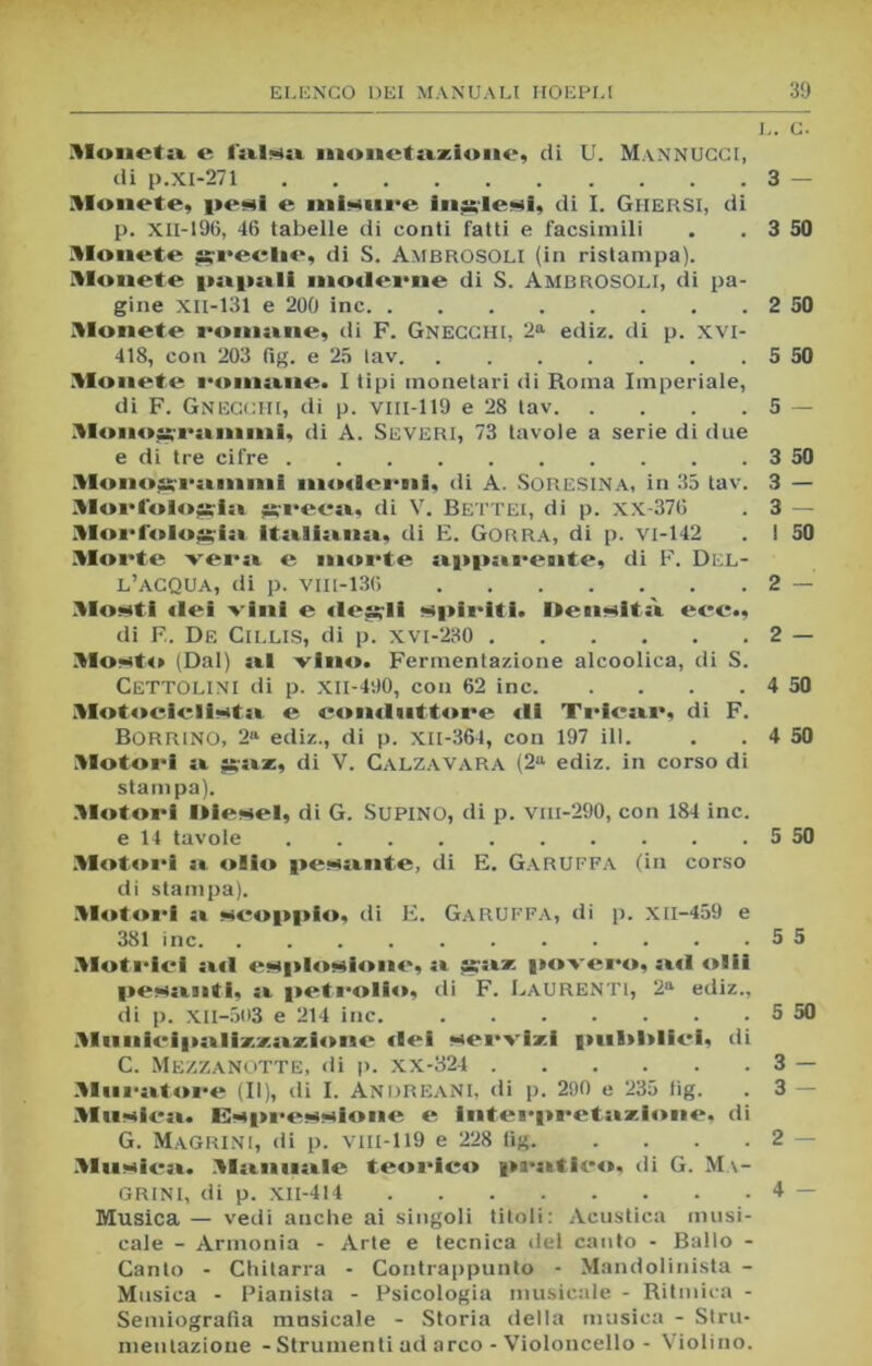 Mouetsi e l'alba monetazione, di U. Mannucci, di p.xi-271 3 — Monete, peni e ininui'e inglesi, di I. Gi-iersi, di p. XII-196, 46 tabelle di conti fatti e facsimili . . 3 50 Monete ssreclie, di S. Ambrosoli (in ristampa). Monete psipsili moderne di S. Ambrosoli, di pa- gine XII-131 e 200 ine 2 50 Monete romane, di F. Gnecchi, 2a ediz. di p. XVI- 418, con 203 fìg. e 25 tav 5 50 Monete l'oinane. I tipi monetari di Roma Imperiale, di F. Gnecchi, di p. vm-119 e 28 tav 5 — Moaoarannni, di A. SEVERI, 73 tavole a serie di due e di tre cifre 3 50 Monojsrainnii inodei-ni, di A. SORESINA, in 35 tav. 3 — Morto tossisi ?s;recsi, di V. Bettei, di p. XX-376 . 3 — Morfologia italiana, di E. Gorra, di p. vi-142 . I 50 Morte vera e morte apparente, di F. Del- l’acqua, di p. vill-136 2 — Monti «lei vini e «lesali spiriti. Dennltsi ere., di F. De Cii.LIS, di p. xvi-230 2 — Monto (Dal) sii vino. Fermentazione alcoolica, di S. CETTOLINI di p. XII-490, con 62 ine 4 50 Motociclintsi e comliittare di Triesir, di F. BORRINO, 2a ediz., di p. xil-364, con 197 ili. . . 4 50 Motori a ^az, di V. Calza VARA (2a ediz. in corso di stampa). Motori Oie.nel, di G. SUPINO, di p. vm-290, con 184 ine. e 14 tavole 5 50 Motori si oiio pensiate, di E. GARUFFA (in corso di stampa). Motori si neoppio, eli E. Garuffa, di p. xil-459 e 381 ine 5 5 Motriei siti enplonione, si assise povero, ad olii pensinti, si petrolio, di F. Laurenti, 2a ediz., di p. XII-503 e 214 ine. 5 50 Munieipsilixxsizione dei nervini pubblici, di C. Mezzanotte, di p. xx-324 3 — Mnrsitore (II), di I. AndreaNI, di p. 290 e 235 lig. . 3 — Manica. Enprennione e interpretsizdone, di G. Magrini, di p. vm-l 19 e 228 tig 2 — .Msmiesi. Mstiinsile teorico prsitlco, di G. Ma- GRINI, di p. XII-414 4 — Musica — vedi anche ai singoli titoli: Acustica musi- cale - Armonia - Arte e tecnica del canto - Ballo - Canto - Chitarra - Contrappunto - Mandolinista - Musica - Pianista - Psicologia musicale - Ritmica - Semiografìa musicale - Storia della musica - Stru- mentazione - Strumenti ad arco - Violoncello - Violino.