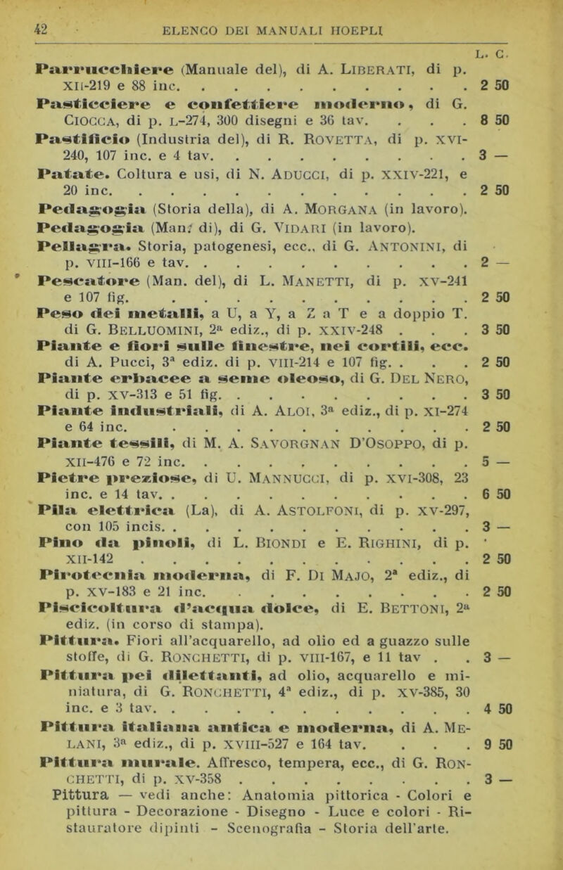 Parrucchiere (Manuale del), di A. Liberati, di p. Xli-219 e 88 ine Pasticciere e confettiere moderno, di G. Ciocca, di p. l-274, 300 disegni e 36 tav. Paastifieio (Industria del), di R. Rovetta, di p. xvi- 240, 107 ine. e 4 tav Pittate. Coltura e usi, di N. Aducci, di p. xxiv-221, e 20 ine Pedagogia» (Storia della), di A. Morgana (in lavoro). Peda^os,ia (Man; di), di G. Vidari (in lavoro). Pellagra». Storia, patogenesi, ecc., di G. Antonini, di p. VIII-166 e tav Pescatore (Man. del), di L. Manetti, di p. xv-241 e 107 fig Peso elei metalli, a U, a Y, a ZaT e a doppio T. di G. BiìLLUOMINI, 2a ediz., di p. xxiv-248 . Piante e fiori sitile finestre, nei cortili, ecc. di A. Pucci, 3a ediz. di p. VIII-214 e 107 fig. . Piante erbacee a seme oleoso, di G. Del Nero, di p. xv-313 e 51 tìg Piante industriali, di A. Aloi, 3a ediz., di p. xi-274 e 64 ine. Piante tessili, di M. A. Savorgnan D’Osoppo, di p. XII-476 e 72 ine Pietre preziose, di U. Mannucci, di p. xvi-308, 23 ine. e 14 tav Pila elettrica (La), di A. Astolfoni, di p. xv-297, con 105 incis Pino da pinoli, di L. Biondi e E. Righini, di p. XII-142 Pirotecnia moderna, di F. Di Majo, 2a ediz., di p. xv-183 e 21 ine Piscicoltura d’actgna dolce, di E. BETTONI, 2a ediz. (in corso di stampa). Pittura. Fiori all’acquarello, ad olio ed a guazzo sulle stoffe, di G. Ronchetti, di p. vm-167, e 11 tav . Pittura pei dilettanti, ad olio, acquarello e mi- niatura, di G. Ronchetti, 4a ediz., di p. xv-385, 30 ine. e 3 tav Pittura italiiina antica» e moderna», di A. Me- LANI, 3a ediz., di p. XVIII-527 e 164 tav. Pittura murale. Affresco, tempera, ecc., di G. Ron- chetti, di p. xv-358 Pittura — vedi anche: Anatomia pittorica - Colori e pittura - Decorazione - Disegno - Luce e colori - Ri- stauratore dipinti - Scenografia - Storia dell’arte. L. c. 2 50 8 50 3 — 2 50 2 — 2 50 3 50 2 50 3 50 2 50 5 — 6 50 3 - 2 50 2 50 3 - 4 50 9 50 3 —