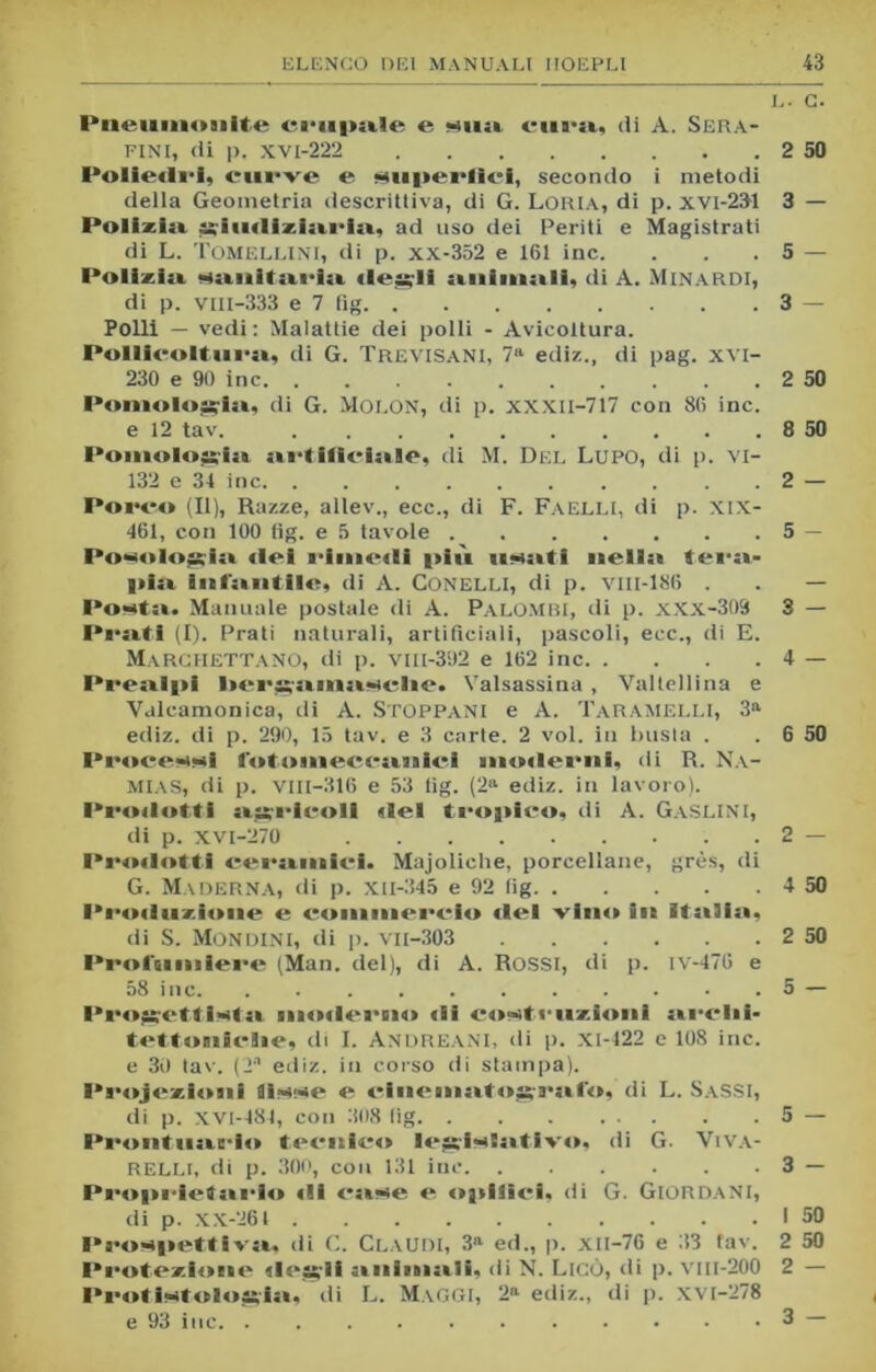 L. C. Pneuiaoiiite ci-upale e sua cura., di A. Sera- fini, di p. XV1-222 2 50 Poliedri, curve e superile!, secondo i metodi della Geometria descrittiva, di G. Loria, di p. xvi-231 3 — Polizia giudiziaria, ad uso dei Periti e Magistrati di L. TOMELLINI, di p. xx-352 e 161 ine. . . . 5 — Polizia sanitaria degli animali, di A. Minardi, di p. viii-333 e 7 fig 3 — Polli — vedi: Malattie dei polli - Avicoltura. Pollicoltura, di G. Trevisani, 7a ediz., di pag. xvi- 230 e 90 ine 2 50 Pomologia, di G. Molon, di p. xxxil-717 con 86 ine. e 12 tav. 8 50 Pomologia artificiose, di M. Del Lupo, di p. VI- 132 e 34 ine 2 — Porco (II), Razze, allev., ecc., di F. Faelli, di p. XIX- 461, con 100 fig. e 5 tavole 5 — Pomologia «lei rimetti più usati nello tera- pia infantile, di A. CONELLI, di p. vm-186 . . — Posta. Manuale postale di A. Palombi, di p. xxx-303 3 — Prati (I). Prati naturali, artificiali, pascoli, ecc., di E. MaRCHETTANO, di p. VIII-392 e 162 ine 4 — Prealpi l>ergamasclie. Valsassina, Valtellina e Vulcamonica, di A. STOPPANI e A. Taramelli, 3a ediz. di p. 290, 15 tav. e 3 carie. 2 voi. in busta . . 6 50 Processi fetouieccaiaici »no«lerni, di R. Na- MIAS, di p. VIII-316 e 53 iig. (2a ediz. in lavoro). Prodotti agricoli «lei tropico, di A. GaSLINI, di p. XVI-270 2 — Prodotti ceramici. Majoliche, porcellane, grès, di G. Maderna, di p. XII-345 e 92 fig 4 50 Produzione e commercio del vino iti Italia, di S. Mondini, di p. VII-303 2 50 Profumiere (Man. del), di A. ROSSI, di p. iv-476 e 58 ine. . . . . . . . . . • .5 — Progettista moderno «li costruzioni ardii- tettoniclie, di I. Andreani, di p. Xi-422 e 108 ine. e 30 tav. (2a ediz. in corso di stampa). Proiezioni fisse e cinematografo, di L. Sassi, di p. XVI-481, con 308 lig 5 — Prontuario tecnico legislativo, di G. Viva- RELI.i, di p. 300, con 131 ine 3 — Proprietario «li case e opifici, di G. Giordani, di p. XX-264 I 50 Prospettiva, di C. Claudi, 3a ed., p. xil-76 e 33 tav. 2 50 Protezione desiti animali, di N. Lieo, di p. vm-200 2 — Protistolossia, di L. Maggi, 2a ediz., di p. xvi-278 e 93 ine 3 —