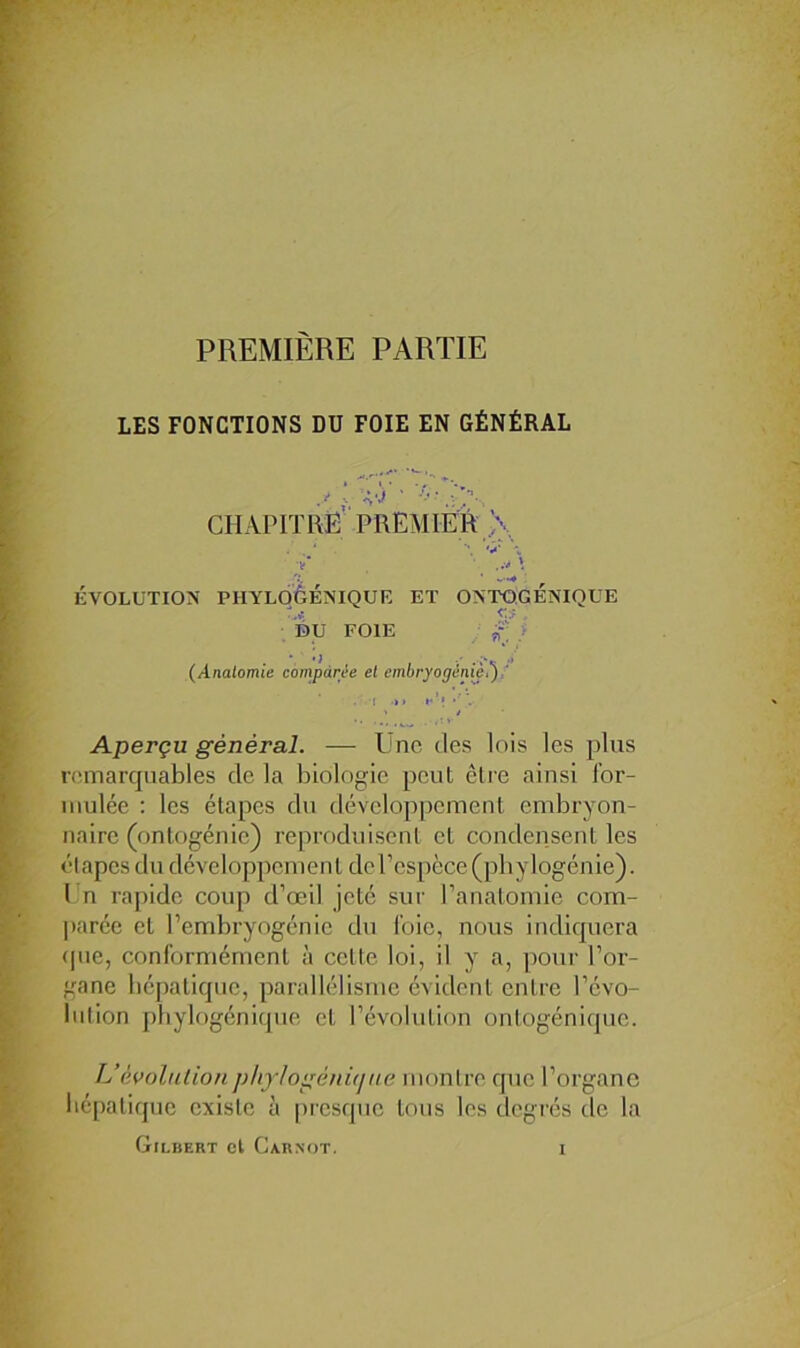 PREMIÈRE PARTIE LES FONCTIONS DU FOIE EN GÉNÉRAL chapitrë PREMim >, v' ..v \ ÉVOLUTION PIIYLOèÉîNIQUK ET ONTOGENIQUE DU FOIE i (Anatomie comparée et embryogénie,'),' M • h’» > / Aperçu général. — l'no des lois les plus remarquables de la biologie peut être ainsi Ibr- iiiulée : les étapes du développement embryon- naire (ontogénie) reproduisent et condensent les él apcs du développenien t de l’espèce (phylogénie). l n rapide coup d’œil jeté sur l’anatomie com- ])arée et l’embryogénie du foie, nous indiquera (pie, conlormément à cette loi, il y a, poui' l’or- gane hépatique, parallélisme évident entre l’évo- lution phylogénique et l’évolution ontogénique. L’évolutionphjlogénirjite montre que l’organe liépaliquc existe à |)rcsquc tous les degrés de la Gilbert cl Carnot.