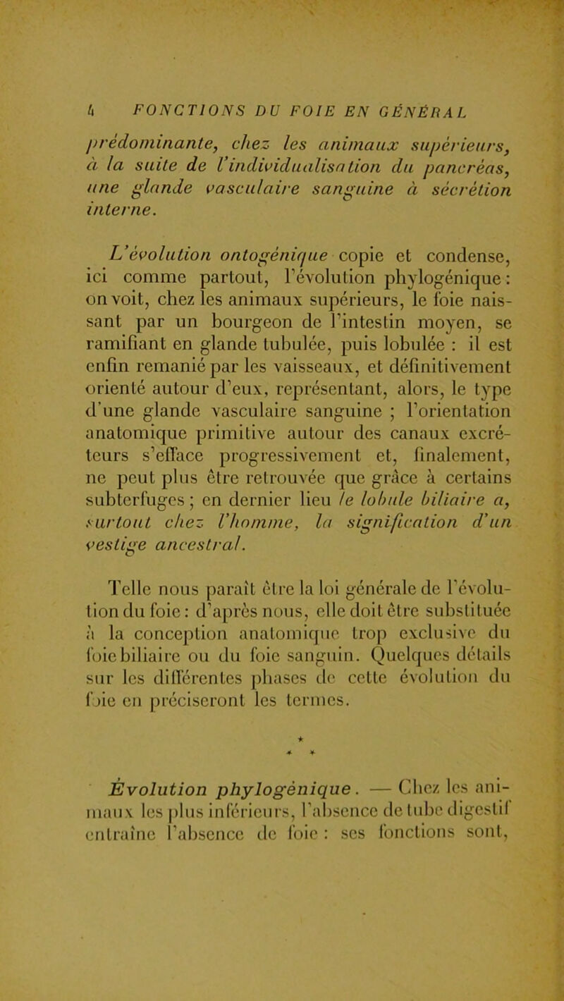 prédominante, chez les animaux supérieurs, à la suite de l’indwidualisnlion du pancréas, une glande vasculaire sanguine à sécrétion interne. L’évolution ontogénique co\nQ et condense, ici comme partout, l’évolution phylogénique : on voit, chez les animaux supérieurs, le foie nais- sant par un bourgeon de l’intestin moyen, se ramifiant en glande tubulée, puis lohulée : il est enfin remanié par les vaisseaux, et définitivement orienté autour d’eux, représentant, alors, le type d’une glande vasculaire sanguine ; l’orientation anatomique primitive autour des canaux excré- teurs s’efface progressivement et, finalement, ne peut plus être retrouvée que grâce à certains subterfuges ; en dernier lieu le lobule biliaire a, .surtout chez l’homme, la signification d’un vestige ancestral. Telle nous paraît être la loi générale de l’évolu- tion du foie : d’après nous, elle doit être substituée à la conception anatomique trop exclusive du l'oie biliaire ou du foie sanguin. Quelques détails sur les dill'érentes phases de celte évolution du foie en préciseront les termes. Évolution phylogénique . — Chez les ani- maux les plus inférieurs, l’absence de tube digestif entraîne l’absence de foie : ses fonctions sont,