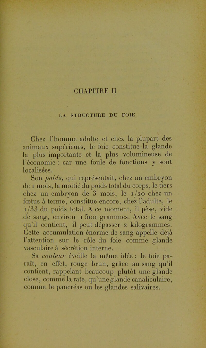 CHAPITRE II LA STRUCTURE DU FOIE Chez ITiomme adulte et chez la plupart des animaux supérieurs, le foie constitue la glande la plus importante et la plus volumineuse de réconomie ; car une foule de fonctions y sont localisées. Son poids, qui représentait, chez un embryon de I mois, la moitié du poids total du corps, le tiers chez un embryon de 3 mois, le 1/20 chez un fœtus à terme, constitue encore, chez l’adulte, le 1/33 du poids total. A ce moment, il pèse, vide de sang, environ i 5oo grammes. Avec le sang qu’il contient, il peut dépasser 2 kilogrammes. Cette accumulation énorme de sang appelle déjà l’attention sur le rôle du foie comme glande vasculaire à sécrétion interne. Sa couleur éveille la même idée : le foie pa- raît, en elfel, rouge brun, grâce au sang qu’il contient, rappelant beaucoup plutôt une glande close, comme la rate, cju’une glande canaliculaire, comme le pancréas ou les glandes salivaires.