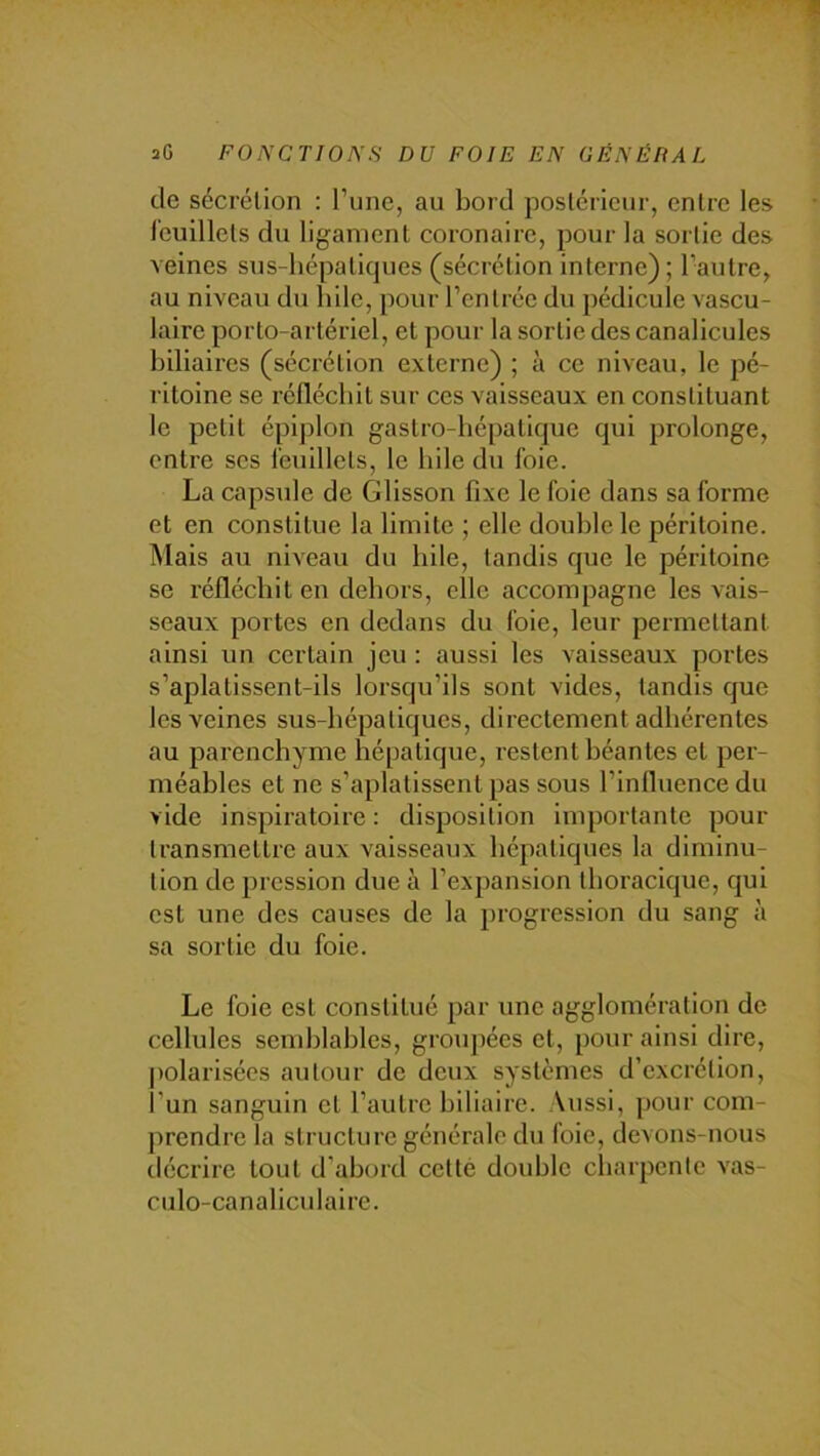 de sécrélion : l’une, au bord postérieur, entre les feuillets du ligament coronaire, pour la sortie des veines sus-hépatiques (sécrétion interne); l’autre, au niveau du hile, pour l’entrée du pédicule vascu- laire porto-artériel, et pour la sortie des canalicules biliaires (sécrétion externe) ; à ce niveau, le pé- ritoine se réfléchit sur ces vaisseaux en constituant le petit épiplon gastro-hépatique qui prolonge, entre scs feuillets, le hile du foie. La capside de Glisson fixe le foie dans sa forme et en constitue la limite ; elle double le péritoine. Mais au niveau du hile, tandis que le péritoine se réfléchit en dehors, elle accompagne les vais- seaux portes en dedans du foie, leur permettant ainsi un certain jeu : aussi les vaisseaux portes s’aplatissent-ils lorsqu’ils sont vides, tandis que les veines sus-hépatiques, directement adhérentes au parenchyme hépatique, restent béantes et per- méables et ne s’aplatissent pas sous l’inlluence du vide inspiratoire : disposition importante pour transmettre aux vaisseaux hépatiques la diminu- tion de pression due à l’expansion thoracique, qui est une des causes de la progression du sang à sa sortie du foie. Le foie est constitué par une agglomération de cellules semblables, groupées et, pour ainsi dire, polarisées autour de deux systèmes d’excrétion, l’un sanguin cl l’autre biliaire. Aussi, pour com- prendre la structure générale du foie, devons-nous décrire tout d’abord cetlé double cliarpente vas- culo-canaliculairc.