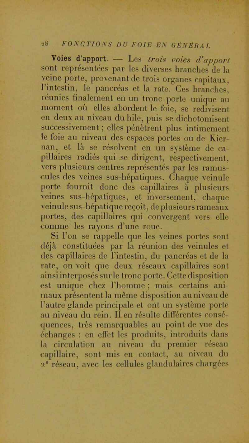 Voies d apport. — Les trois i>oies d’apport sont représentées par les diverses branches de la veine porte, provenant de trois organes ca[)itaux, l’intestin, le pancréas et la rate. Ces branches, reunies finalement en un tronc porte unicpie au moment où elles abordent le foie, se redivisent en deux au niveau du hile, puis se dichotomisent successivement ; elles pénètrent plus intimement le foie au niveau des espaces portes ou de Kier- nan, et là se résolvent en un système de ca- pillaires radiés qui se dirigent, respectivement, vers plusieurs centres représentés par les ramus- cules des veines sus-hépatiques. Chaque veinule porte fournit donc des capillaires à plusieurs veines sus-hépatiques, et inversement, chaque veinule sus-hépatique reçoit, de plusieurs rameaux portes, des capillaires qui convergent vers elle comme les rayons d’une roue. Si l’on se rappelle que les veines portes sont déjà constituées par la réunion des veinules et des capillaires de l’intestin, du pancréas et de la late, on voit que deux réseaux capillaires sont ainsi interposés sur le tronc porte. Cette disposition est unique chez l’homme ; mais certains ani- maux présentent la même disposition au niveau de l'autre glande principale et ont im système porte au niveau du rein. Il en résulte dillérentes consé- <|uences, très remarquables au point de vue des échanges : en ell'et les produits, introduits dans la circulation au niveau du premier réseau capillaire, sont mis en contact, au niveau du réseau, avec les cellules glandulaires chargées