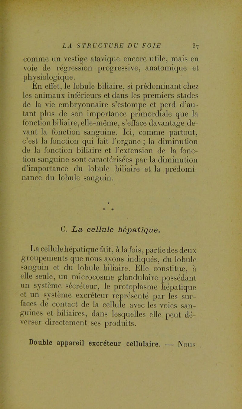 comme un vestige atavique encore utile, mais en voie de régression progressive, anatomique et physiologique. En effet, le lobule biliaire, si prédominant chez les animaux inférieurs et dans les premiers stades de la vie embryonnaire s’estompe et perd d’au- tant plus de son imj)ortance primordiale que la fonction biliaire, elle-même, s’efface davantage de- vant la fonction sanguine. Ici, comme partout, c’est la fonction qui fait l’organe ; la diminution de la fonction biliaire et l’extension de la fonc- tion sanguine sont caractérisées par la diminution d’importance du lobule biliaire et la prédomi- nance du lobule sanguin. ★ C. La cellule hépatique. La cellulebépatique fait, à la fois, partiedes deux groupements que nous avons indiqués, du lobule sanguin et du lobule biliaire. Elle constitue, à elle seule, un microcosme glandulaire possédant un système sécréteur, le protoplasme hépatique et un système excréteur représenté par les sur- faces de contact de la cellule avec les A'oies san- guines et biliaii-es, dans lesquelles elle peut dé- verser directement ses produits. Double appareil excréteur cellulaire. — Nous