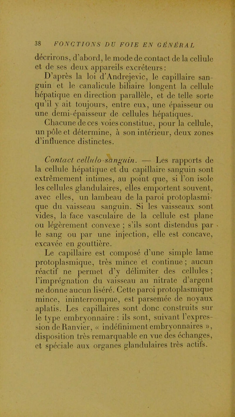 décrirons, d’abord, le mode de conlacl de la cellule et de ses deux appareils excréteurs: D’a])rès la loi d’Andrejevic, le capillaire san- guin et le canalicule biliaire longent la cellule hépatique en direction parallèle, et de telle sorte qu’il y ait toujours, entre eux, une épaisseur ou une demi-épaisseur de cellules hépatiques. Chacune de ces voies constitue, pour la cellule, un pôle et détermine, à son intérieur, deux zones d’influence distinctes. Contact celliilo-sangitin. — Les rapports de la cellule hépatique et du capillaire sanguin sont extrêmement intimes, au point que, si l’on isole les cellules glandulaires, elles emportent souvent, avec elles, un lambeau de la paroi protoplasmi- que du vaisseau sanguin. Si les vaisseaux sont vides, la lace vasculaire de la cellule est plane ou légèrement convexe ; s’ils sont distendus par le sang ou par une injection, elle est concave, excavée en gouttière. Le capillaire est composé d’une simple lame protoplasmique, très mince et continue ; aucun réactif ne permet d’y délimiter des cellules ; l’imprégnation du vaisseau au nitrate d’argent ne donne aucun liséré. Cette paroi protoplasmique mince, ininterrompue, est parsemée de noyaux aplatis. Les capillaires sont donc construits sur le type embryonnaire : ils sont, suivant l’expres- sion de Hanvier, (( indéfiniment embryonnaires », disposition très remarquable en vue des échanges, et spéciale aux organes glandulaires très tactifs.