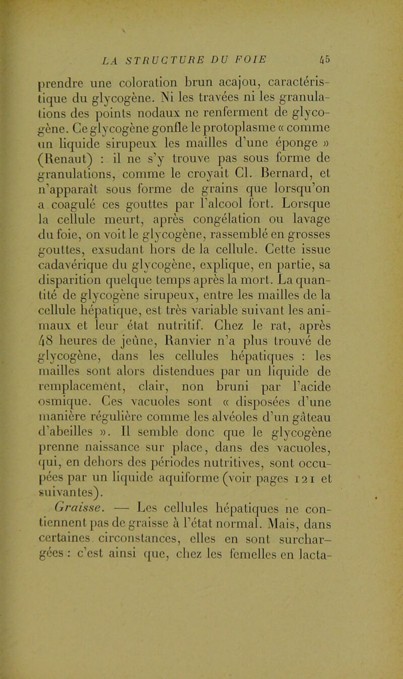 prendre une coloration brun acajou, caractéris- tique du glycogène. Ni les travées ni les granula- tions des points nodaux ne renferment de glyco- gène. Ce glycogène gonfle le protoplasme « comme un liquide sirupeux les mailles d’une éponge » (Renaut) : il ne s’y trouve pas sous forme de granulations, comme le croyait Cl. Bernard, et n’apparaît sous forme de grains que lorsqu’on a coagulé ces gouttes par l’alcool fort. Lorsque la cellule meurt, après congélation ou lavage du foie, on voit le glycogène, rassemblé en grosses gouttes, exsudant hors de la cellule. Cette issue cadavérique du glycogène, explique, en partie, sa disparition quelque temps après la mort. La quan- tité de glycogène sirupeux, entre les mailles de la cellule hépatique, est très variable suivant les ani- maux et leur état nutritif. Chez le rat, après 48 heures de jeûne, Banvier n’a plus trouvé de glycogène, dans les cellules hépatiques : les mailles sont alors distendues par un liquide de remplacement, clair, non bruni par l’acide osmique. Ces vacuoles sont « disposées d’une manière régulière comme les alvéoles d’un gâteau d’abeilles ». Il semble donc que le glycogène prenne naissance sur place, dans des vacuoles, fjui, en dehors des périodes nutritives, sont occu- ])ées par un liquide aquiforme (voir pages 121 et suivantes). Graisse. — Les cellules hépatiques ne con- tiennent pas de graisse à l’état normal. Mais, dans certaines circonstances, elles en sont surchar- gées : c’est ainsi que, chez les femelles en lacta-