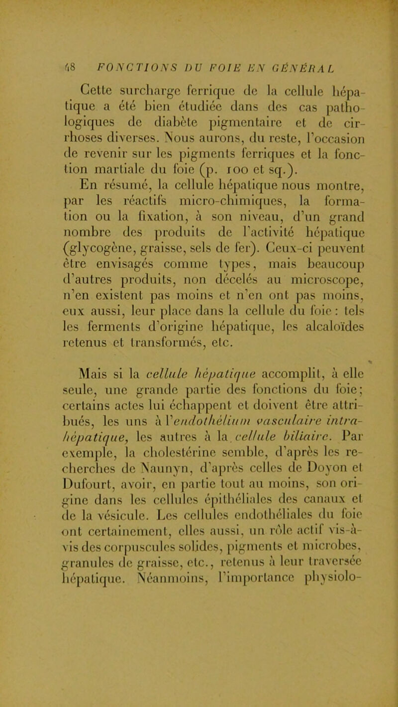 Cette surcliargc ferrique de la cellule hépa- tique a été bien étudiée dans des cas patho- logiques de diabète pigmentaire et de cir- rhoses diverses. Nous aurons, du reste, l’occasion de revenir sur les pigments ferriques et la fonc- tion martiale du foie (p. loo et sq.). En résumé, la cellule hépatique nous montre, par les réactifs micro-chimiques, la forma- tion ou la fixation, à son niveau, d’un grand nombre des produits de l’activité hépatique (glycogène, graisse, sels de fer). Ceux-ci peuvent être envisagés comme types, mais beaucoup d’autres produits, non décelés au microscope, n’en existent pas moins et n’en ont pas moins, eux aussi, leur place dans la cellule du foie: tels les ferments d’origine hépatique, les alcaloïdes retenus et transformés, etc. Mais si la cellule héijati(iue accomplit, à elle seule, une grande partie des fonctions du foie; certains actes lui échappent et doivent être attri- bués, les uns à Vendotkèliuni vasculaire intra- hépatique, les autres à \o., cellule biliaire. Par exemple, la cholestérine semble, d’après les re- cherches de Naunyn, d’après celles de Doyon et Dufourt, avoir, en partie tout au moins, son ori- gine dans les cellules épithéliales des canaux et (le la vé.sicule. Les cellules endothéliales du foie ont certainement, elles aussi, un nMe actif vis-à- vis des corpuscules solides, pigments et microbes, granules de graisse, etc., retenus à leur traversée hépatique. Néanmoins, l’importance physiolo-