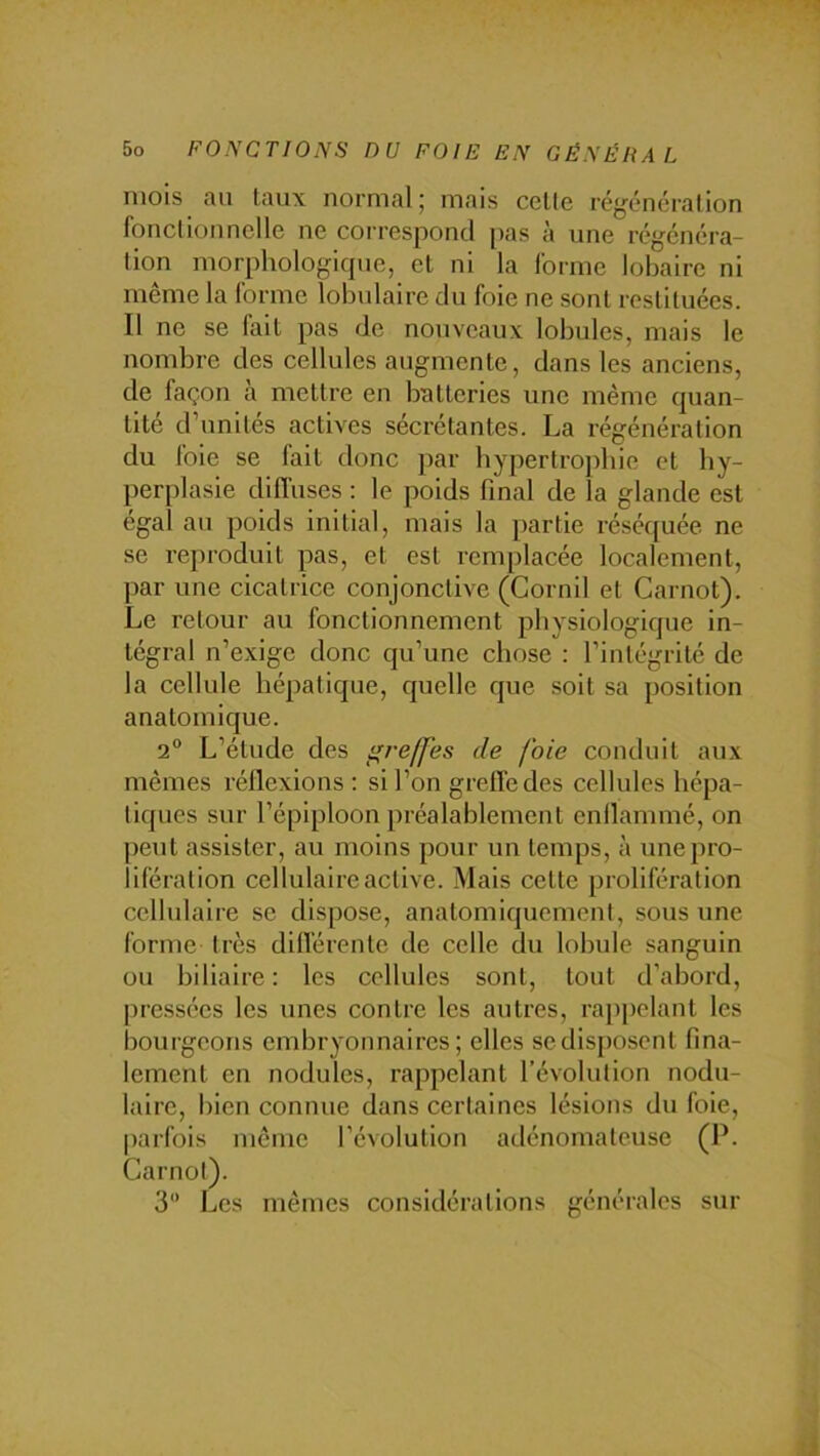 mois au taux normal; mais celte régénérai ion fonctionnelle ne correspond pas à une régénéra- tion morphologique, et ni la forme lobairc ni même la forme lobulaire du foie ne sont restituées. 11 ne se fait pas de nouveaux lobules, mais le nombre des cellules augmente, dans les anciens, de façon à mettre en batteries une même quan- tité d’unités actives sécrétantes. La régénération du foie se fait donc par hypertrophie et hy- perplasie diffuses : le poids final de la glande est égal au poids initial, mais la partie réséquée ne se reproduit pas, et est l'emplacée localement, par une cicatrice conjonctive (Gornil et Carnot). Le retour au fonctionnement pliysiologique in- tégral n’exige donc qu’une chose : l’intégrité de la cellule hépatique, quelle que soit sa position anatomique. 2° L’étude des greffes de foie conduit aux mêmes réflexions: si l’on greffe des cellules hépa- tiques sur l’épiploon préalablement enflammé, on peut assister, au moins pour un temps, à une pro- lifération cellulaire active. Mais celte prolifération cellulaire se dispose, anatomiquement, sous une forme très différente de celle du lobule sanguin ou biliaire : les cellules sont, tout d’abord, pressées les unes contre les autres, rap[)elanl les bourgeons embryonnaires; elles se disposent fina- lement en nodules, rappelant l’évolution nodu- laire, bien connue dans certaines lésions du foie, parfois même l’évolution adénomateuse (P. Carnot). 3 Les mêmes considérations générales sur