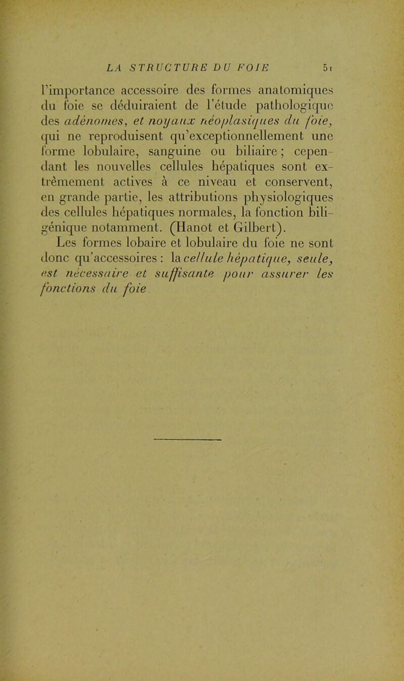 l’importance accessoire des formes anatomiques du foie se déduiraient de l’élude pathologique des adénomes, et noyaux néoplasiques du foie, (jui ne reproduisent qu’exceptionnellement une f(u-me lobulaire, sanguine ou biliaire ; cepen^ dant les nouvelles cellules hépatiques sont ex- trêmement actives à ce niveau et conservent, en grande partie, les attributions physiologiques des cellules hépatiques normales, la fonction bili- génique notamment. (Hanot et Gilbert). Les formes lobaire et lobulaire du foie ne sont donc qu’accessoires : \a.cellule hépatique, seule, est nécessaire et suffisante pour assurer les fonctions du foie