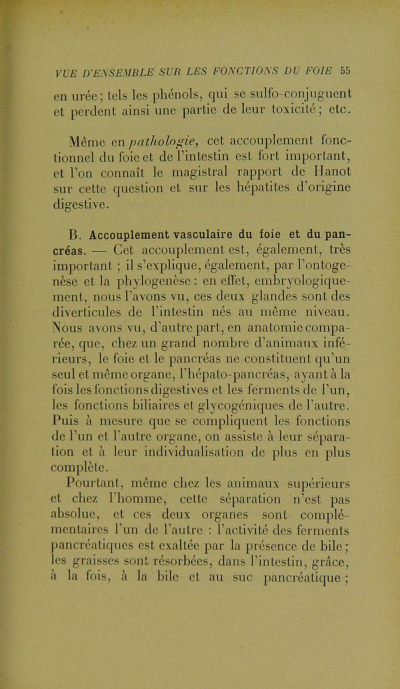 en urée; lels les phénols, qui se suHb-conjiiguenl et perdent ainsi une partie de leur toxicité; etc. Même en pathologie, cet accouplement fonc- tionnel du foie et de l’intestin est fort important, et l’on connaît le magistral rapport de Hanot sur cette question et sur les hépatites d’origine digestive. B. Accouplement vasculaire du foie et du pan- créas. — Cet accouplement est, également, très important ; il s’explique, également, par l’ontoge- nèse et la phylogenèse : en effet, embryologique- ment, nous l’avons vu, ces deux glandes sont des diverticules de l'intestin nés au même niveau. Nous avons vu, d’autre part, en anatomie compa- rée, que, chez un grand nombre d’animaux infé- rieurs, le foie et le pancréas ne constituent qu’un seul et même organe, l’hépato-pancréas, ayant à la fois les fonctions digestives et les ferments de l’un, les fonctions biliaires et glycogéniques de l’autre. Puis à mesure que se compliquent les fonctions de l’un et l’autre organe, on assiste à leur sépara- tion et à leur individualisation de plus en plus complète. Pourtant, même chez les animaux supérieurs et chez l’homme, cette séparation n’est pas absolue, et ces deux organes sont complé- mentaires l’un de l’autre ; l’activité des ferments j)ancréatiqiies est exaltée par la présence de bile ; les graisses sont résorbées, dans l’intestin, grâce, à la fois, à la bile et au suc pancréatique ;