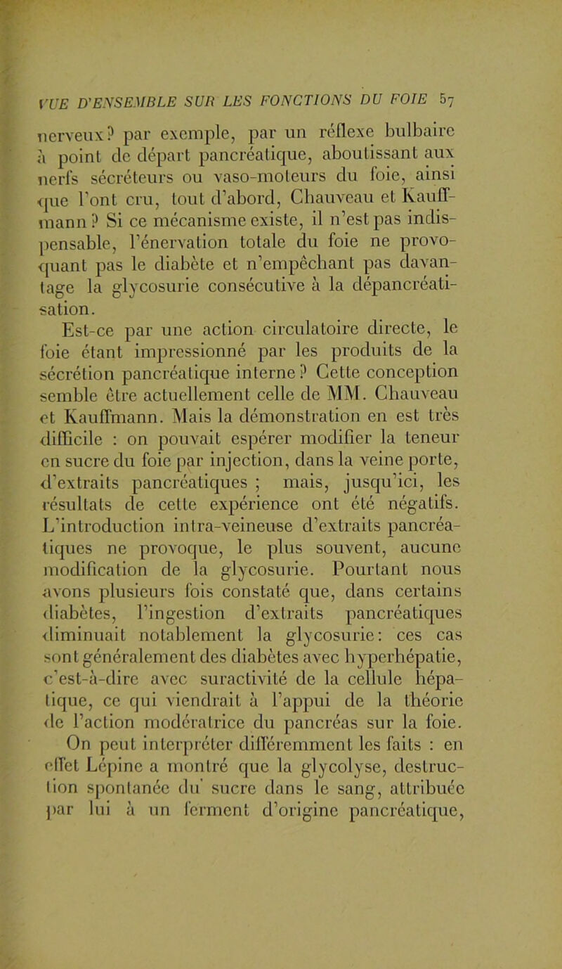 nerveux,? par exemple, par un réflexe bulbaire à point de départ pancréatique, aboutissant aux nerfs sécréteurs ou vaso-moteurs du foie, ainsi <jue l'ont cru, tout d’abord, Chauveau et Rauff- mann? Si ce mécanisme existe, il n’est pas indis- pensable, l’énervation totale du foie ne provo- rpiant pas le diabète et n’empêchant pas davan- tage la glycosurie consécutive à la dépancréati- sation. Est-ce par une action circulatoire directe, le foie étant impressionné par les produits de la sécrétion pancréatique interne ? Cette conception semble être actuellement celle de MM. Chauveau et Kauffmann. Mais la démonstration en est très difûcile : on pouvait espérer modifier la teneur en sucre du foie par injection, dans la veine porte, d’extraits pancréatiques ; mais, jusqu’ici, les résultats de cette expérience ont été négatifs. L’introduction intra-veineuse d’extraits pancréa- tiques ne provoque, le plus souvent, aucune modification de la glycosurie. Pourtant nous avons plusieurs fois constaté que, dans certains <liabètes, l’ingestion d’extraits pancréatiques diminuait notablement la glycosurie: ces cas sont généralement des diabètes avec bypcrhépatie, c’est-à-dire avec suractivité de la cellule hépa- tique, ce qui viendrait à l’appui de la théorie <le l’action modératrice du pancréas sur la foie. On peut interpréter difléremment les faits : en effet Lépine a montré que la glycolyse, destruc- tion S[)ontanéc du sucre dans le sang, attribuée par lui à un ferment d’origine pancréatique.