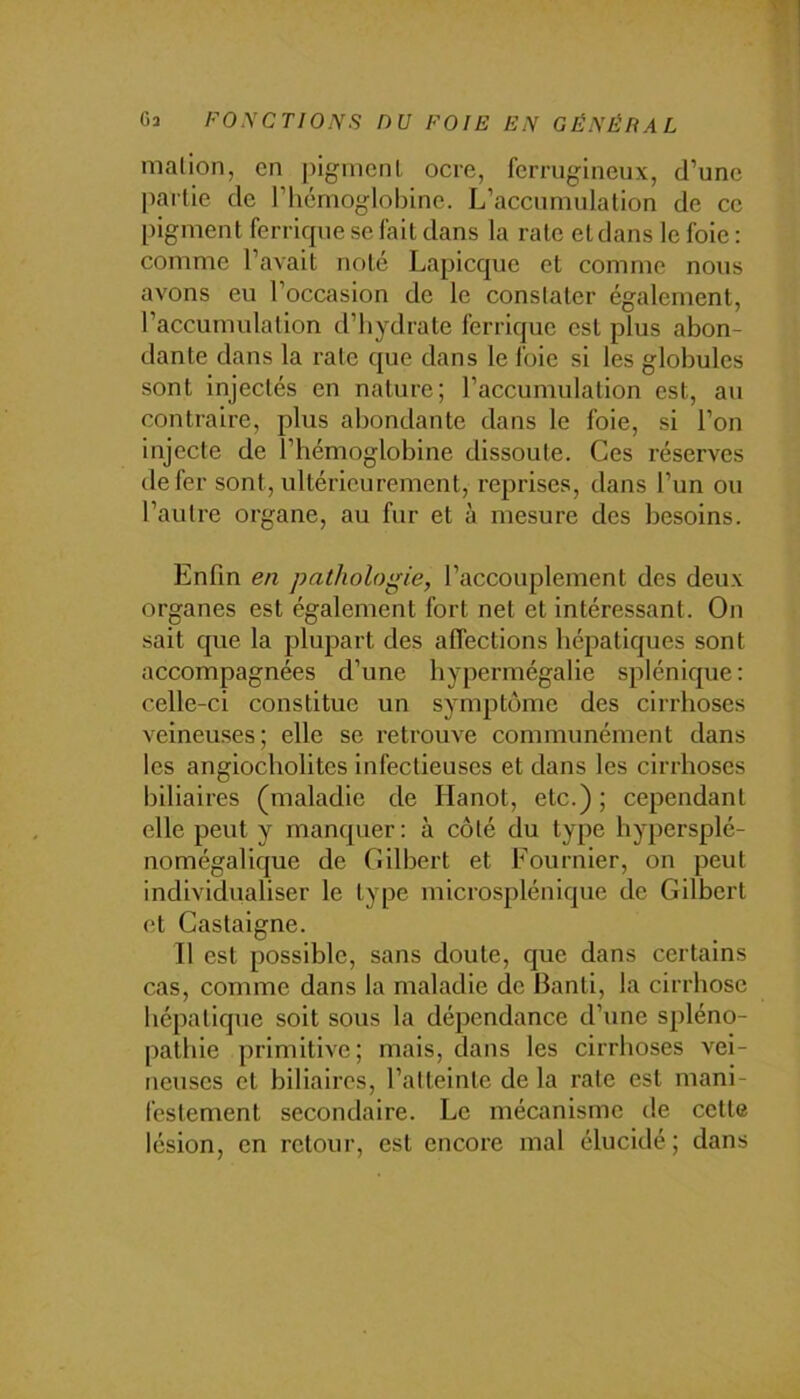 nialion, en pigincnl ocre, rerrugineux, d’une partie de l’iicmoglobine. L’accumulation de ce pigment ferrique se fait dans la rate et dans le foie ; comme l’avait noté Lapicque et comme nous avons eu l’occasion de le constater également, l’accumulation tl’hydrate ferrique est plus abon- dante dans la rate que dans le foie si les globules sont injectés en nature; l’accumulation est, au contraire, plus abondante dans le foie, si l’on injecte de l’hémoglobine dissoute. Ces réserves de fer sont, ultérieurement, reprises, dans l’un ou l’autre organe, au fur et à mesure des besoins. Enfin en pathologie, l’accouplement des deu.v organes est également fort net et intéressant. On sait que la plupart des affections hépatiques sont accompagnées d’une hypermégalie splénique: celle-ci constitue un symptôme des cirrhoses veineuses; elle se retrouve communément dans les angiocholites infectieuses et dans les cirrhoses biliaires (maladie de Hanot, etc.) ; cependant elle peut y manquer : à côté du type hypersplé- nomégalique de Cilbert et Fournier, on peut individualiser le type microsplénique de Gilbert et Castaigne. Il est possible, sans doute, que dans certains cas, comme dans la maladie de Banti, la cirrhose hépatique soit sous la dépendance d’une spléno- pathie primitive; mais, dans les cirrhoses vei- neuses et biliaires, l’atteinte de la rate est mani- festement secondaire. Le mécanisme de cette lésion, en retour, est encore mal élucidé ; dans