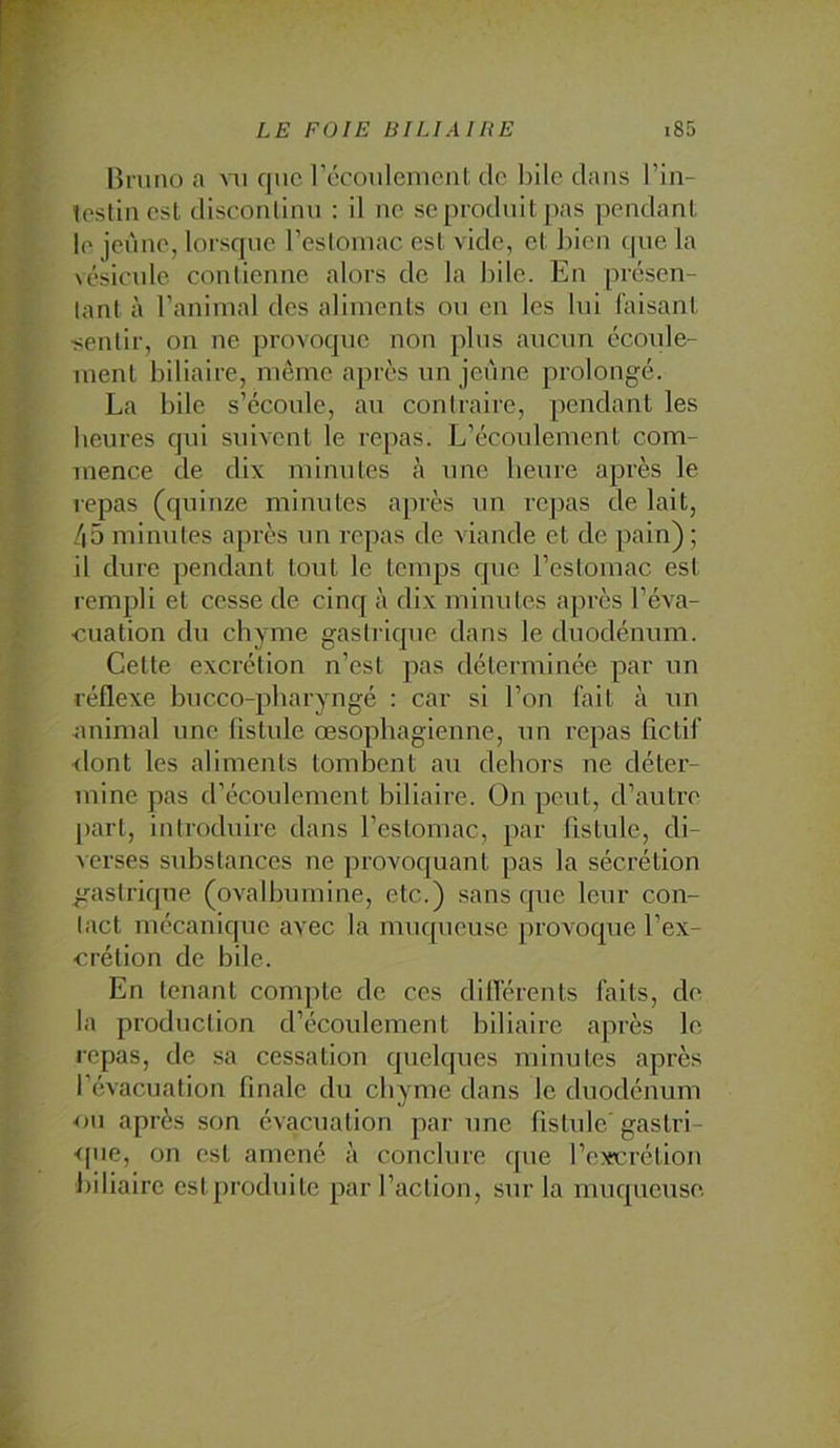 Bruno a aui que l’écoulenienl de l)ile dans l’in- loslin csl disconlinu : il ne se produit pas pendant le jeune, lorsque l’esloniac est vide, et Bien cpie la vésicule contienne alors de la hile. En présen- tant à ranimai des aliments ou en les lui faisant ■sentir, on ne provoque non plus aucun écoule- ment biliaire, meme après un jeune prolongé. La bile s’écoule, au contraire, pendant les heures qui suivent le repas. L’écoulement com- mence de dix minutes à une heure après le lepas (quinze minutes après un repas de lait, 45 minutes après un repas de viande et de pain) ; il dure pendant tout le temps que l’estomac est rempli et cesse de cinq à dix minutes après l’éva- •cuation du chyme gastrique dans le duodénum. Celte excrétion n’est pas déterminée par un réflexe hucco-pharyngé : car si l’on fait à un animal une fistule œsophagienne, un repas fictif <lont les aliments tombent au dehors ne déter- mine pas d’écoulement biliaire. On peut, d’autre part, introduire dans l’estomac, par fistule, di- verses substances ne provocjuant pas la sécrétion gastrique (ovalbumine, etc.) sans que leur con- tact mécanique avec la muqueuse provoque l’ex- crétion de bile. En tenant compte de ces difiérenls faits, de la production d’écoulement biliaire après le repas, de sa cessation quelques minutes après l’évacuation finale du chyme dans le duodénum ou après son évacuation par une fistule' gaslri- <jue, on est amené à conclure que l’excrétion liiliaire eslproduile par l’action, sur la muqueuse