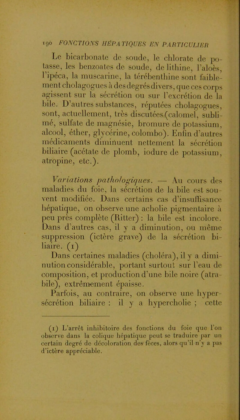 Le bicarbonate de soude, le chlorate de po- tasse, les benzoates de soude, de lilbine, l’aloès, Tipéca, la muscarine, la térébenthine sont faible- ment cholagogues à des degrés divers, que ces corps agissent sur la sécrétion ou sur rcxcrélion de la bile. D’autres substances, réputées cholagogues, sont, actuellement, très discutées (calomel, subli- mé, sulfate de magnésie, bromure de potassium, alcool, éther, glycérine, Colombo). Enlin d’autres médicaments diminuent nettement la sécrétion biliaire (acétate de plomb, iodure de potassium, atropine, etc.). Variations pathologiques. — Au cours des maladies du foie, la sécrétion de la bile est sou- vent modifiée. Dans certains cas d’insullisance hépatique, on observe une aebolie pigmentaire à peu près complète (Ritter) : la bile est incolore. Dans d’autres cas, il y a diminution, ou même suppression (ictère grave) de la sécrétion bi- liaire. (i) Dans certaines maladies (choléra), il y a dimi- nution considérable, portant surtout sur l’eau de composition, et production d’une bile noire (atra- bile), extrêmement épaisse. Parfois, au contraire, on observe une hyper- sécrétion biliaire : il y a hyperebolie ; cette (i) L’arrêt iiihibitoire des fonctions du foie que l’on observe dans la colique hépatique peut se traduire par un certain degré de décoloration des'fèces, alors qu’il n’y a pas d’ictère appréciable.
