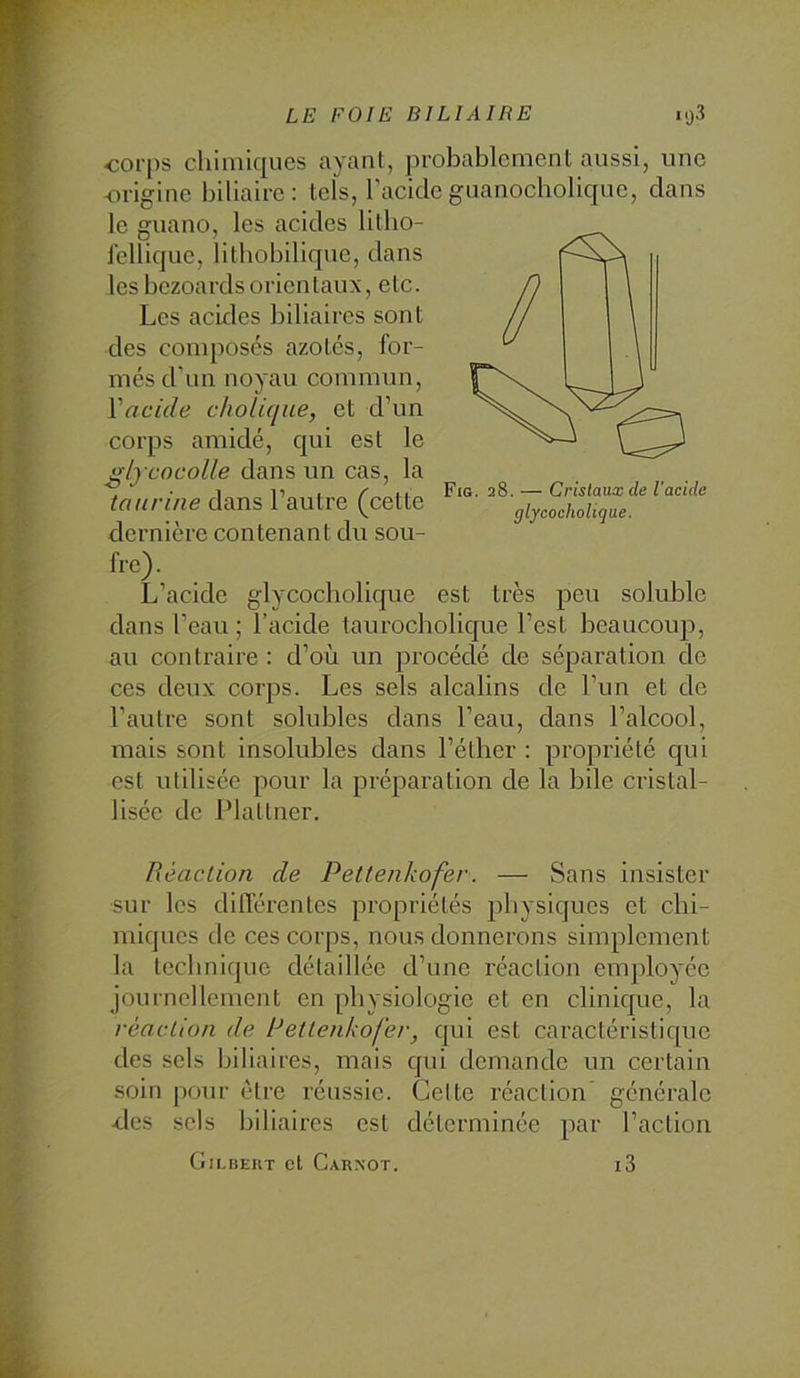 corps chimiques ayant, probablement aussi, une -origine biliaire: tels, l’acideguanocbolique, dans le guano, les acides litbo- lellique, lithobilique, dans lesbczoardsorientaux, etc. Les acides biliaires sont des conqjosés azotés, for- més d'un noyau commun, Vncide cholique, et d’un corps amidé, qui est le i*lrcocolle dans un cas, la taurine dans 1 autre (cette giyeochoUque. dernière contenant du sou- fre) . L’acide glycocholique est très peu soluble dans l’eau ; l’acide taurocbolique l’est beaucoiqi, au contraire : d’où un procédé de séparation de ces deux corps. Les sels alcalins de l’un et de l’autre sont solubles dans l’eau, dans l’alcool, mais sont insolubles dans l’éther : propriété qui est utilisée pour la préparation de la bile cristal- lisée de IMaltner. Réaction de Pettenkofer. — Sans insister sur les diflérentes propriétés physiques et chi- miques de ces corps, nous donnerons simplement la technique détaillée d’une réaction employée journellement en physiologie et en clinique, la réaction de Rettenkofer, qui est caractéristique des sels biliaires, mais cpii demande un certain soin pour être réussie. Celte réaction’ générale •des sels biliaires est déterminée par l’action Gilbert et Carxot. i3