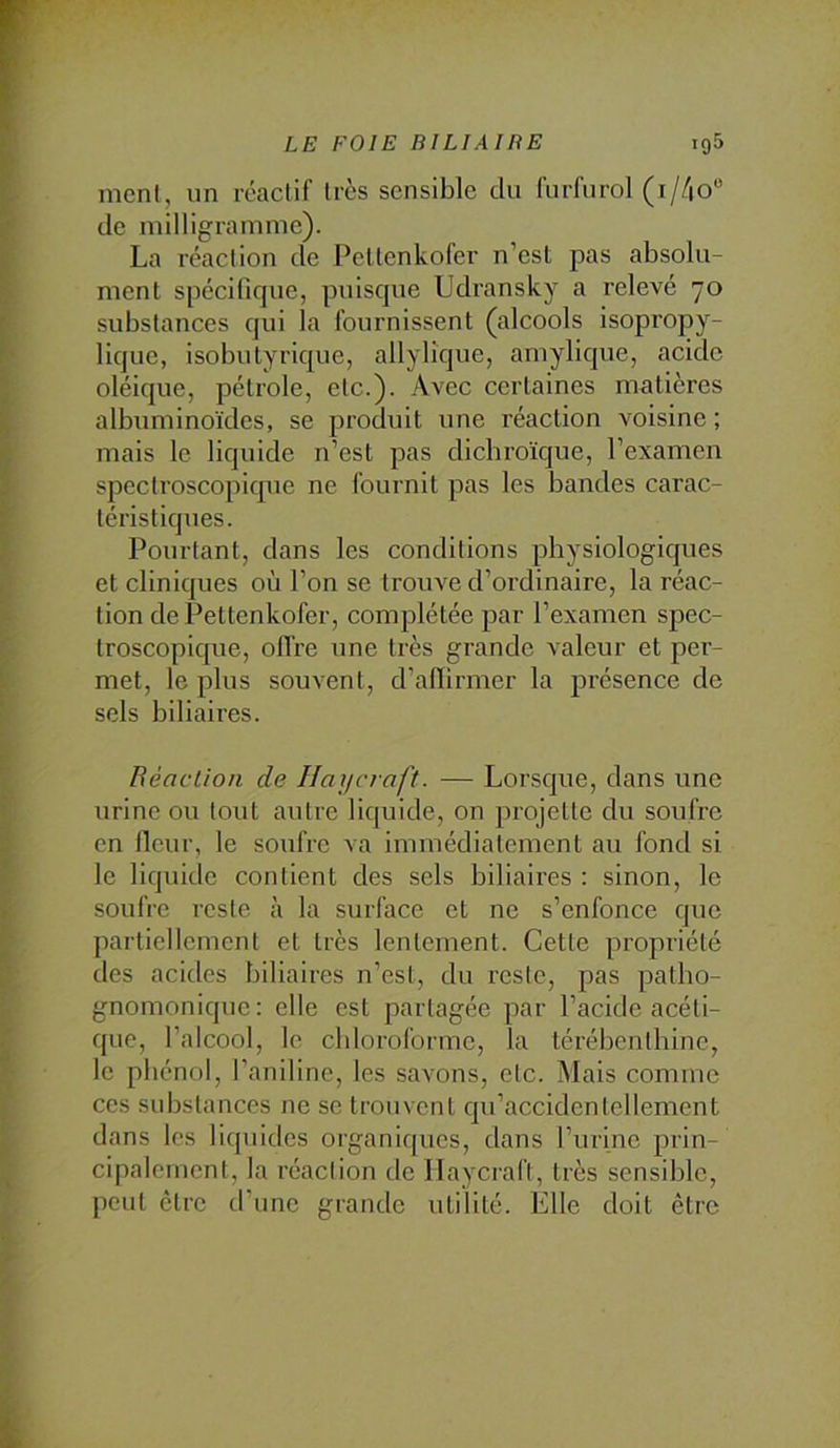 ment, nn réactif très sensible du furfnrol (i//|0“ de milligramme). La réaction de l’eltenkofer n’est pas absolu- ment spécifique, puisque Udransky a relevé 70 substances qui la fournissent (alcools isopropy- lique, isobutyrique, allylîque, amylique, acide oléique, pétrole, etc.). Avec certaines matières albuminoïdes, se produit une réaction voisine ; mais le liquide n’est pas dichroïque, l’examen spectroscopique ne fournit pas les bandes carac- téristiques. Pourtant, dans les conditions physiologiques et cliniques où l’on se trouve d’ordinaire, la réac- tion de Pettenkofer, complétée par l’examen spec- troscopique, olfre une très grande valeur et per- met, le plus souvent, d’alïirmer la jDrésence de sels biliaires. Béaclion de Haycraft. — Lorsque, dans une urine ou tout autre liquide, on projette du soufre en fieur, le soufre va immédiatement au fond si le liquide contient des sels biliaires : sinon, le soufre reste à la surface et ne s’enfonce que partiellement et très lentement. Cette propriété des acides biliaires n’est, du l’este, pas patho- gnomonique: elle est partagée par l’acide acéti- que, l’alcool, le chloroforme, la térébenthine, le phénol, l’aniline, les savons, etc. Mais comme ces substances ne se trouvent qu’accidentellement dans les licpiides organiques, dans rurine prin- cipalement, la réaction de Ilaycrafi, très sensible, peut être d’une grande utilité. Elle doit être