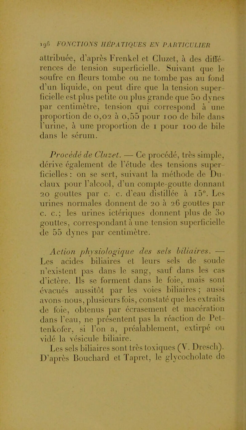 igo ro.ycTioys miPAriquES e.\ PAnricuuEn allribuéc, d’après Frenkel et Cluzel, à des dillc- rences de tension superlicielle. Suivant que le soufre en lleui's tombe ou ne tombe pas au fond d’un liquide, on peut dire que la tension super- ficielle est plus petite ou plus grande que 5o dynes par centimètre, tension qid correspond à uiuî proportion do 0,02 à o,55 pour 100 de bile dans rurine, à une proportion de 1 pour 100 de bile dans le sérum. Procédé de Cluzet. — Ce procédé, très simple, dérive également de l’étude des tensions suj^or- ficielles : on se sert, suivant la mélbode de Du- claux pour l’alcool, d’un compte-goutte donnant 20 gouttes par c. c. d’eau distillée à ib. Los urines normales donnent de 20 à 26 gouttes par c. c.; les urines ictériques donnent ])lus de 3o gouttes, correspondant à une tension superficielle de 55 dynes par centimètre. Action phrsiolo^ifjue des sels biliaires. — Les acides biliaires et leurs sels de soude n’existent pas dans le sang, sauf dans les cas d’ictère. Ils se forment dans le foie, mais sont évacués aussitôt par les voies biliaires ; aussi avons-nous, plusieurs fois, constaté que les extraits de foie, obtenus par écrasement et macération dans l’eau, ne présentent pas la réaction de Pet- tenkofer, si l’on a, préalablement, extirpé ou vidé la vésicule biliaire. Les sels biliaires sont très toxiques (V. Dre.scb). D’après lîoucbard et ïaprel, le glycocbolatc de