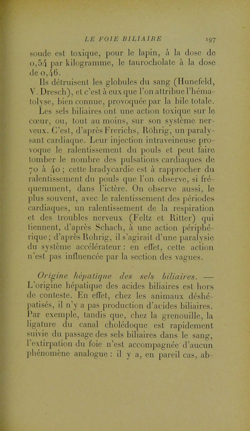 soude est loxiqiie, pour le lapin, à la dose de 0,54 pat' kilogramme, le laurocliolale à la dose lie 0,46. Ils détruisent les globules du sang (H unefeld, V. Dresch), et c’est à eux que l’on attribue l’béma- lolvse, bien connue, provoquée par la bile totale. Les sels biliaires ont une action toxique sur le cœur, ou, tout au moins, sur son système ner- veux. C’est, d'aprèsFrerichs, Rôhrig, un paraly- sant cardiaque. Leur injection intraveineuse pro- voque le ralentissement du poids et peut l'aire tomber le nondire des pulsations, cardiaques de 70 à 4o ; cette bradycardie est à rapprocher du ralentissement du pouls que l’on observe, si fré- quemment, dans l’ictère. On observe aussi, le plus souvent, avec le ralentissement des périodes cardiaques, un ralentissement de la respiration et des troubles nerveux (Feltz et Ritter) qui tiennent, d’après Schacb, à une action périphé- rique; d’après Robrig, il s’agirait d’une paralysie du système accélérateur : en effet, cette action n’est pas influencée par la section des x^agues. Ori ^ine hépatique des sels biliaires. — L’origine hépatique des acides biliaires est hors de conteste. En effet, chez les animaux désbé- patisés, il n’y a pas production d’acides biliaires. Par exemple, tandis que, chez la grenouille, la ligature du canal cholédoque est rapidement suivie du passage des sels biliaires dans le sang, l’extirpation du foie n’est accompagnée’d’aucun j'Iiénornène analogue : il y a, en pareil cas, ab-
