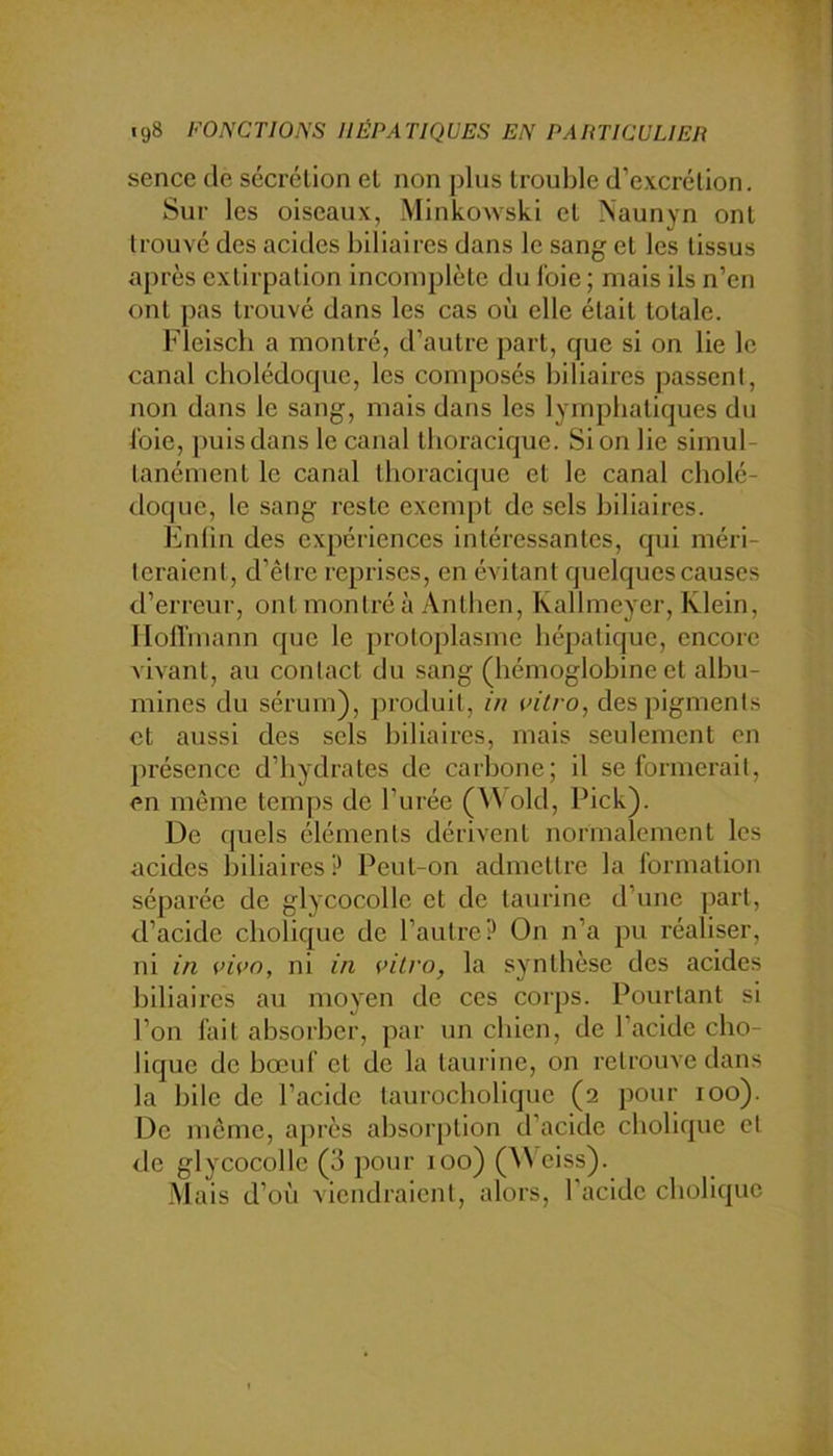 sence de sécrclion el non plus trouble d’excrétion. Sur les oiseaux, Minkowski et Naunyn ont trouve des acides biliaires dans le sang et les tissus après extirpation incomplète du l'oie; mais ils n’en ont pas trouvé dans les cas où elle était totale. Fleiscb a montré, d’autre part, que si on lie le canal cholédoque, les composés biliaires passent, non dans le sang, mais dans les lymphatiques du l'oie, puis dans le canal thoracique. Si on lie simul- lanément le canal thoracique et le canal cholé- doque, le sang reste exempt de sels biliaires. Enlin des expériences intéressantes, qui méri- teraient, d’être reprises, en évitant quelques causes d’erreur, ont montré à Anlhen, Kallmeyer, Klein, Hoffmann que le protoplasme hépatique, encore vivant, au conlact du sang (hémoglobine et albu- mines du sérum), produit, in vitro, des pigments et aussi des sels biliaires, mais seulement en présence d’hydrates de carbone; il se formerail, en même temps de l’urée (\^ old, Pick). De quels éléments dérivent normalement les acides biliaires ? Peut-on admettre la formation séparée de glycocollc et de taurine d’une part, d’acide ebolique de l’autre? On n’a pu réaliser, ni in vivo, ni in vitro, la synthèse des acides biliaires au moyen de ces corps. Pourtant si l’on fait absorber, par un chien, de l’acide cho- lique de bœuf et de la taurine, on retrouve dans la bile de l’acide tauroebolique (2 pour 100). De même, après absorption d’acide ebolique et de glycocollc (3 pour 100) (^^ ciss). .Mais d’où viendraient, alors, l'acide ebolique