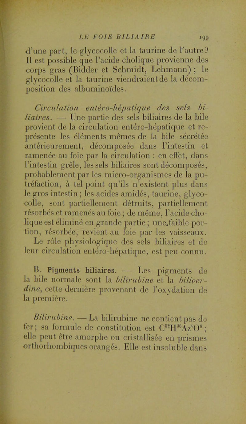 d’une part, le glycocolle et la taurine de l’autre? 11 est possible que l’acide cliolique provienne des corps gras (Bidder et Schmidt, Lehmann) ; le glycocolle et la taurine viendraient de la décom- position des albuminoïdes. Circulation enléro-hépatique des sels bi- liaires. — Une partie des sels biliaires de la bile provient de la circidation entéro-bépatique et re- présente les éléments mêmes de la bile sécrétée antérieurement, décomposée dans l’intestin et ramenée au foie par la circulation : en elï'et, dans l’intestin grêle, les sels biliaires sont décomposés, probablement par les micro-organismes de la pu- tréfaction, à tel point qu’ils n’existent plus dans le gros intestin ; les acides amidés, taurine, glyco- colle, sont partiellement détruits, partiellement résorbés et ramenés au foie ; de même, l’acide cho- lique est éliminé en grande partie ; une.faible por- tion, résorbée, revient au foie par les vaisseaux. Le rôle physiologique des sels biliaires et de leur circulation entéro-bépatique, est peu connu. B. Pigments biliaires. — Les pigments de la bile normale sont la bilirubine et la biliver- dine, cette dernière provenant de l’oxydation do la première. Bdirubine.—La bilirubine ne contient pas do fer; sa formule de constitution est C®^rP®Az'‘0“ ; elle peut être amorphe ou cristallisée en prismes ortliorhombiques orangés. Elle est insoluble dans