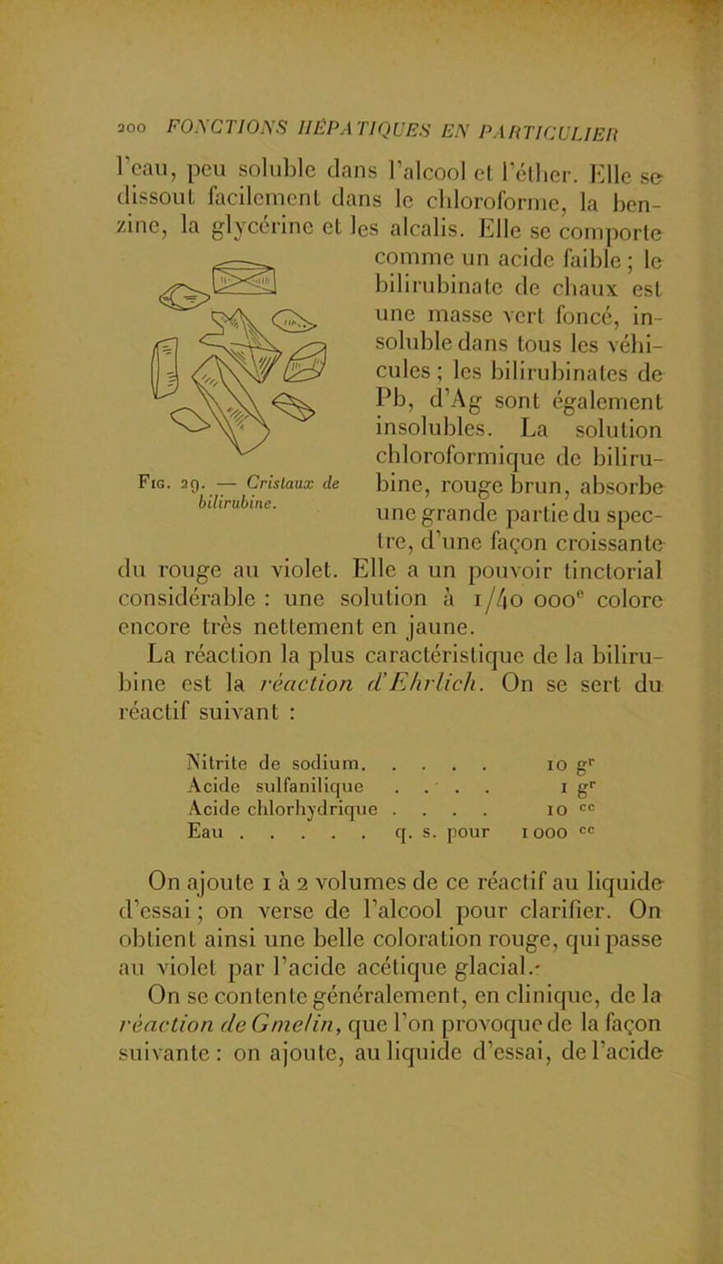 l’eau, peu soIul)le clans l’alcool cl l’éllier. Kllc sa dissoul facilcmcnl clans le chloroforme, la ben- zine, la glycérine et les alcalis. Elle se comporte comme un acide faible; le bilirubinatc de chaux est une masse vert foncé, in- sohible dans tous les véhi- cules ; les bilirubinales de Pb, d’Ag sont également insolubles. La solution chloroformique de biliru- bine, rouge brun, absorbe unegrancle partie du spec- tre, d’une façon croissante du rouge au violet. Elle a un pouvoir tinctorial considérable : une solution à i/4o ooo® colore encore très nettement en jaune. La réaction la plus caractéristique de la biliru- bine est la réaction d’E/irlich. On se sert du réactif suivant : Fig. 20. — Cristaux de bilirubine. Nitrite de sodium lo g Acide sulfanilicjue .... i g'' Acide chlorhydrique .... lo Eau q. s. pour i ooo  On ajoute i à 2 volumes de ce réactif au liquide- d’essai ; on verse de l’alcool pour clarifier. On obtient ainsi une belle coloration rouge, qui passe au violet par l’acide acétique glacial.- On se contente généralement, en clinique, de la réaction dcGmelin, que l’on provoque de la façon suivante: on ajoute, au liquide d’essai, de l’acide