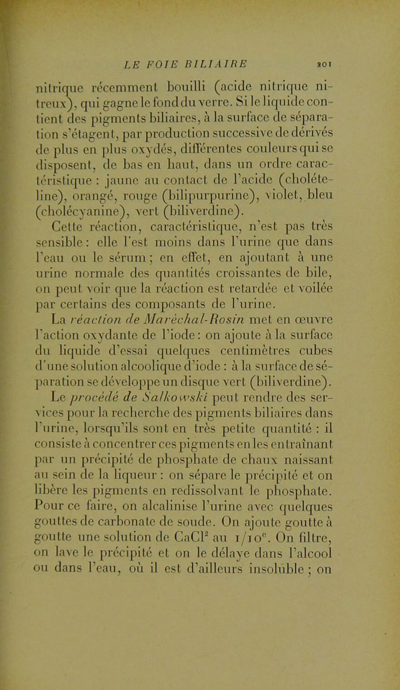 nilrique réccmnicnl bouilli (acide nitrique ni- treux), qui gagne le fond du verre. Si le liquide con- tient des pigments biliaires, à la surlace de sépara- tion s’étagent, par production successive de dérivés de plus en plus oxydés, dilTércntes couleurs qui se disposent, de bas en haut, dans un ordre carac- téristique ; jaune au contact de l’acide (choléte- line), orangé, rouge (bilipurpurine), violet, bleu (cholécyanine), vert (biliverdine). Cette réaction, caractéristique, n’est pas très sensible : elle l’est moins dans l’urine que dans l’eau ou le sérum; en elTet, en ajoutant à une urine normale des quantités croissantes de bile, on peut voir que la réaction est retardée et voilée par certains des composants de l’urine. La réaction de Maréchal-liositi met en œuvre l’action oxydante de l’iode: on ajoute à la surface du liquide d’essai quelques centimètres cubes d’une solution alcoolique d’iode : à la surface de sé- paration se dévelojipe un disque vert (biliverdine). Le procédé de i)a/koivski peut rendre des ser- vices pour la recberebe des pigments biliaires dans l’urine, lorsqu’ils sont en très petite quantité : il consiste à concentrer ces pigments en les entraînant par un précipité de pbosjLbate de chaux naissant au sein de la liqueur : on sépare le précipité et on libère les pigments en redissolvant le phosphate. Pour ce faire, on alcalinise l’urine avec quelques gouttes de carbonate de soude. On ajoute goutte à goutte une solution de CaCP au i/io®. On fdtre, on lave le précipité et on le délaye dans l’alcool ou dans l’eau, où il est d’ailleurs insoluble; on
