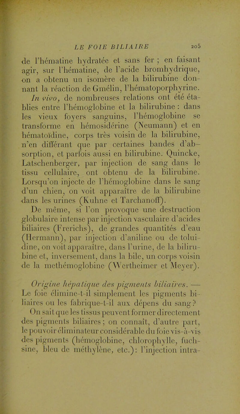 de riiéniatine hydratée et sans 1er ; en faisant agir, sur l'hémaline, de l’acide bromhydrique, on a obtenu un isomère de la bilirubine don- nant la réaction de Gmélin, l’bématoporpbyrine. In vu’o, de nombreuses relations ont été éta- blies entre l’hémoglobine et la bilirubine : dans les vieux foyers sanguins, l’hémoglobine se transforme en bémosiclérine (Neumann) et en bématoïdine, corps très voisin de la bilirubine, n’en différant que par certaines bandes d’ab- sorption, et parfois aussi en bilirubine. Quincke, Latscbcnberger, par injection de sang dans le tissu cellulaire, ont obtenu de la Bilirubine. Lorsqu’on injecte de l’iiémoglobine dans le sang d’un chien, on voit apparaître de la bilirubine dans les urines (Kuhne et Tarchanoff). De même, si l’on jn-ovoque une destruction globulaire intense par injection vasculaire d’acides biliaires (Frericbs), de grandes quantités d’eau (Mcrmann), par injection d'aniline ou de tolui- dinc, on voit apparaître, dans l’urine, de la biliru- bine et. Inversement, dans la bile, un corj)S voisin do la metbémoglobino (\^ ertbeimcr et Meyer). Origine hèpati(iue des pigments biliaires. — Le foie élirnine-t-il simplement les pigments bi- liaires ou les fabrique-t-il aux dépens du sang? On sait que les tissus peuvent former directement des pigments biliaires; on connaît, d’autre part, le [)ou voir éliminateur considérable du foie vis-à-vis des |)igments (hémoglobine, cbloropbylle, fucli- sinc, bleu de méthylène, etc.): l’injection inlra-