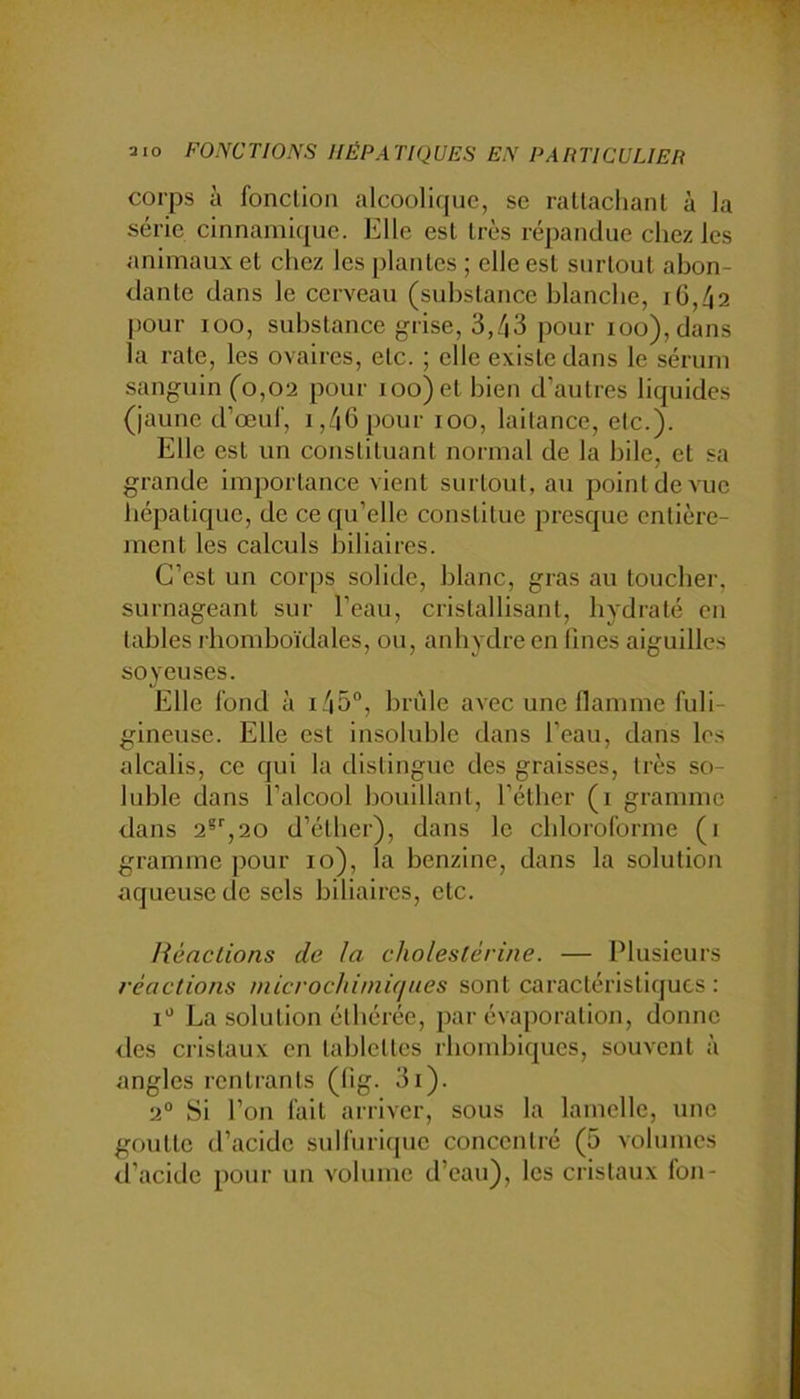 corps à fonction alcoolique, se rattachant à la série cinnamique. Elle est très répandue chez les animaux et chez les plantes ; elle est surtout abon- dante dans le cerveau (substance blanche, iG,42 pour lüo, substance grise, 3,43 pour ioo),dans la rate, les ovaires, etc. ; elle existe dans le sérum sanguin (0,02 pour 100) et bien d’autres liquides (jaune d’œuf, i,46 pour 100, laitance, etc.). Elle est un constituant normal de la bile, et sa grande importance vient surtout, au point de vue hépatique, de ce qu’elle constitue presque entière- ment les calculs biliaires. C’est un corps solide, blanc, gras au toucber, surnageant sur l’eau, cristallisant, hydraté en tables rhomboïdales, ou, anhydre en fines aiguilles soyeuses. Elle fond à i45“, brûle avec une flamme fuli- gineuse. Elle est insoluble dans l’eau, dans les alcalis, ce qui la distingue des graisses, très so- luble dans i’alcool bouillant, l’éther (1 gramme dans 2®'',20 d’éther), dans le chloroforme (i gramme pour 10), la benzine, dans la solution aqueuse de sels biliaires, etc. liénclions de la cholestérine. — Plusieurs réactions niicrochimiques sont caractéristiques: I'’ La solution éthérée, par évaporation, donne eles cristaux en tablettes rhombiques, souvent à angles rentrants (fig. 3i). 2° Si l’on fait arriver, sous la lamelle, une goutte d’acide sulfurique concentré (5 volumes d’acide pour un volume d’eau), les cristaux fon-