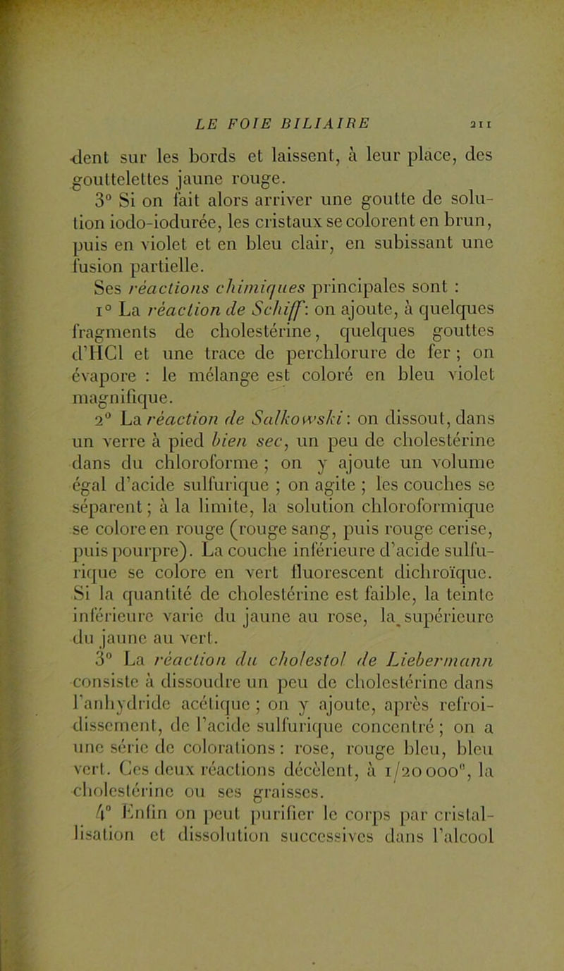 •dent sur les bords et laissent, à leur place, des gouttelettes jaune rouge. 3“ Si on fait alors arriver une goutte de solu- tion iodo-iodurée, les cristaux se colorent en brun, puis en violet et en bleu clair, en subissant une fusion partielle. Ses réactions chiiniciues principales sont : 1° La réaction de Schiff: on ajoute, à quelques fragments de cholestérine, quelques gouttes d’HCl et une trace de perchlorure de fer ; on évapore : le mélange est coloré en bleu violet magnifique. 2 La réaction de Salkowsld \ on dissout, dans un verre à pied bien sec, un peu de cholestérine dans du chloroforme ; on y ajoute un volume égal d’acide sulfurique ; on agite ; les couches se séparent ; à la limite, la solution chloroformique se colore en rouge (rouge sang, puis rouge cerise, puis pourpre). La couche inférieure d’acide sulfu- rique se colore en vert fluorescent dichroïque. Si la quantité de cholestérine est faible, la teinte inférieure varie du jaune au rose, la_ supérieure du jaune au vert. 3 La réaction da cho/estol de Liebennann consiste à dissoudre un peu de cholestérine dans l'anhydride acétique ; on y ajoute, après refroi- dissement, de l’acide sulfurique concentré; on a une série do colorations: rose, rouge bleu, bleu vert. Ces deux réactions décèlent, à 1/20000, la cholestérine ou scs graisses. 4® Knhn on peut purifier le corps par cristal- lisation et dissolution successives dans l’alcool