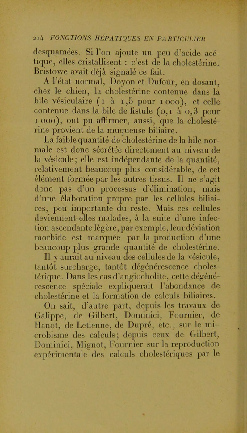 dcsquamées. Si l’on ajoute un peu d’acide acé- tique, elles cristallisent : c’est de la cholestérine. Bristowe avait déjà signalé ce fait. A l’état normal, Doyon et Dufour, en dosant,, chez le chien, la cholestérine contenue dans la hile vésiculaire (i à i,5 pour i ooo), et celle contenue dans la bile de fistule (o,i à o,3 pour 1 ooo), ont pu affirmer, aussi, que la cholesté- rine provient de la muqueuse biliaire. La faible quantité de cholestérine de la bile nor- male est donc sécrétée directement au niveau de la vésicule; elle est indépendante de la quantité, relativement beaucoup plus considérable, de cet élément formée par les autres tissus. 11 ne s’agit donc pas d’un processus d’élimination, mais d’une élaboration propre par les cellules biliai- res, peu importante cfu reste. Mais ces cellules deviennent-elles malades, à la suite d’une infec- tion ascendante légère, par exemple, leur déviation morbide est marquée par la production d’une beaucoup plus grande quantité de cholestérine. Il y aurait au niveau des cellules de la vésicule, tantôt surcharge, tantôt dégénérescence choles- térique. Dans les cas d’angiocholite, cette dégéné- rescence spéciale expliquerait l’abondance de cholestérine et la formation de calculs biliaires. On sait, d’autre part, depuis les travaux de (iali[)pe, de Gilbert, Dominici, Fournier, de llanot, de Letienne, de Dupré, etc., sur le mi- crobisme des calculs; dejniis ceux de Gilbert, Dominici, Mignot, Fournier sur la reproduction expérimentale des calculs cholestériques par le
