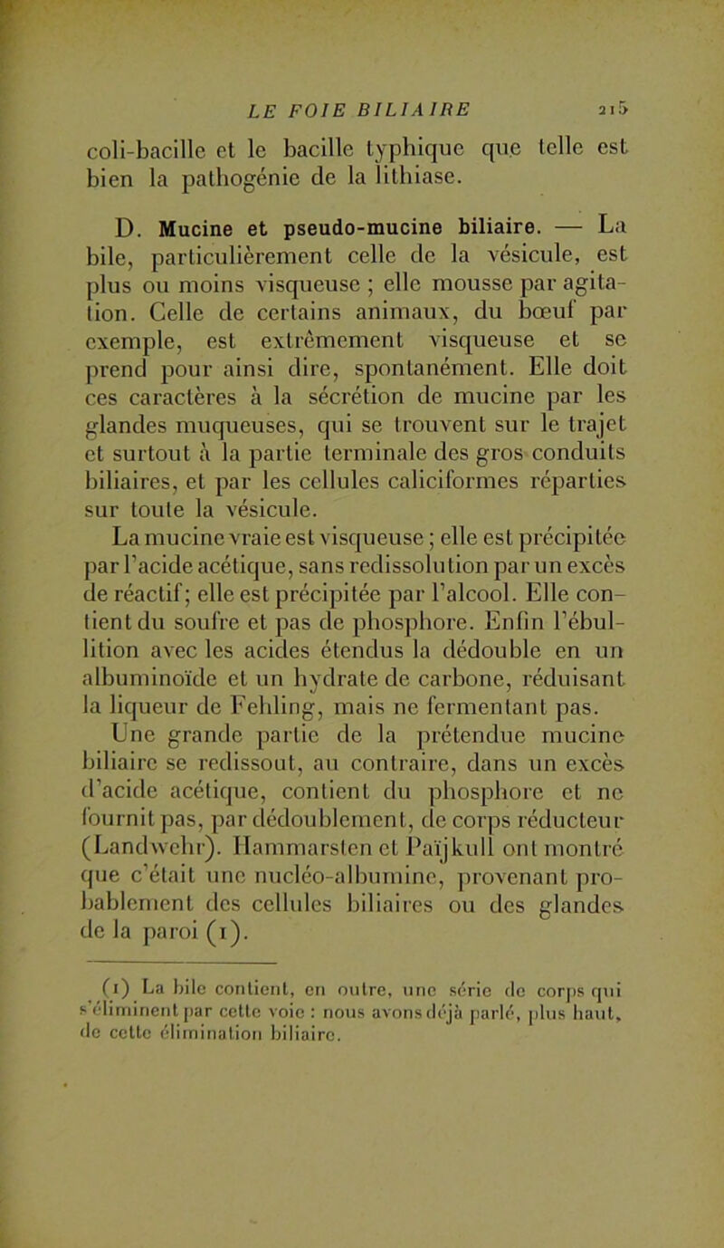 coli-bacille et le bacille lypbique que telle est bien la patbogénie de la lithiase. D. Mucine et pseudo-mucine biliaire. — La bile, particulièrement celle de la vésicule, est plus ou moins visqueuse ; elle mousse par agita- tion. Celle de certains animaux, du bœuf par exemple, est extrêmement visqueuse et se prend pour ainsi dire, spontanément. Elle doit ces caractères à la sécrétion de mucine par les glandes muqueuses, qui se trouvent sur le trajet et surtout à la partie terminale des gros conduits biliaires, et par les cellules caliciformes réparties sur toute la vésicule. La mucine vraie est visqueuse ; elle est précipitée par l’acide acétique, sans redissolution par un excès de réactif; elle est précipitée par l’alcool. Elle con- tient du soufre et pas de phosphore. Enfin l’ébul- lition avec les acides étendus la dédouble en un albuminoïde et un hydrate de carbone, réduisant la liqueur de Febling, mais ne fermentant pas. Une grande partie de la prétendue mucine biliaire se redissout, au contraire, dans un excès d’acide acétique, contient du phosphore et ne fournit pas, par dédoublement, de corps réducteur (Landwebr). Hammarsten et Païjkull ont montré que c’était une nucléo-alburnine, ])rovenanl pro- bablement des cellules biliaires ou des glandes de la paroi (i). (i) La bile contient, en outre, une .série de corjis rnii s éliminent j)ar cette voie : nous avons déjà parlé, plus haut, de celte élimination biliaire.