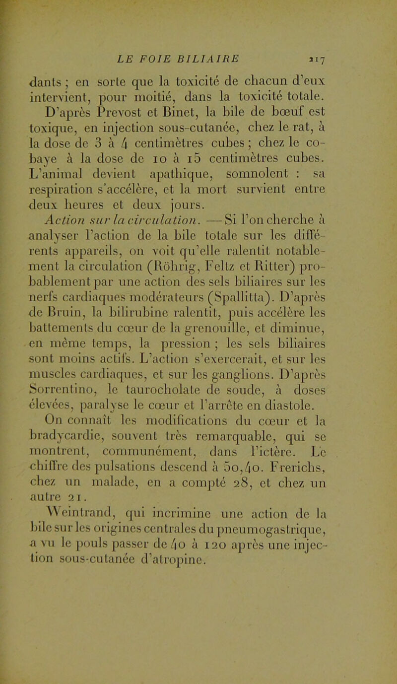 117 <lanls ; en sorle que la toxicité de chacun d’eux intervient, pour moitié, dans la toxicité totale. D’après Prévost et Binet, la bile de bœut est toxique, en injection sous-cutanée, chez le rat, à la dose de 3 à 4 centimètres cubes ; chez le co- baye à la dose de 10 à i5 centimètres cubes. L’animal devient apathique, somnolent : sa respiration s’accélère, et la mort survient entre deux heures et deux jours. Action fiuv la circulation. —Si l’on cherche à analyser l’action de la bile totale sur les diflé- rents appareils, on voit qu’elle ralentit notable- ment la circulation (Bôbrig, Feltz et Ritter) pro- bablement par une action des sels biliaires sur les nerfs cardiaques modérateurs (Spallitta). D’après de Bruin, la bilirubine ralentit, puis accélère les battements du cœur de la grenouille, et diminue, en même lemjDs, la pression ; les sels biliaires sont moins actifs. L’action s’exercerait, et sur les muscles cardiaques, et sur les ganglions. D’après Sorrentino, le taurocbolate de soude, à doses élevées, paralyse le cœur et l’arrête en diastole. On connaît les modifications du cœur et la bradycardie, souvent très remarquable, qui se montrent, communément, dans l’ictère. Le chiffre des pulsations descend à 5o,4o. Frerichs, chez un malade, en a compté 28, et chez un autre 21. ANeintrand, qui incrimine une action de la bile sur les origines centrales du pneumogastrique, a vu le pouls passer do l\o à 120 après une injec- tion sous-cutanée d’atropine.
