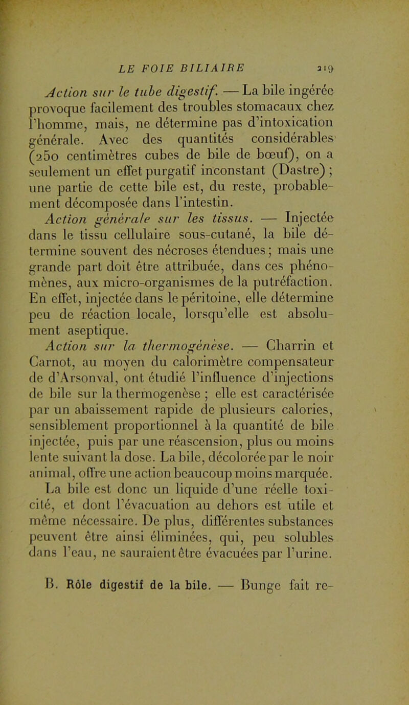 Action sur le tuhe digestif —La bile ingérée provoque facilement des troubles stomacaux cbez l’homme, mais, ne détermine pas d’intoxication générale. Avec des quantités considérables (a5o centimètres cubes de bile de bœuf}, on a seulement un effet purgatif inconstant (Dastre) ; une partie de cette bile est, du reste, probable- ment décomposée dans l’intestin. Action générale sur les tissus. — Injectée dans le tissu cellulaire sous-cutané, la bile dé- termine souvent des nécroses étendues ; mais une grande part doit être attribuée, dans ces phéno- mènes, aux micro-organismes de la putréfaction. En effet, injectée dans le péritoine, elle détermine peu de réaction locale, lorsqu’elle est absolu- ment aseptique. Action sur la thermogénèse. — Cbarrin et Carnot, au moyen du calorimètre compensateur de d’Arsonval, ont étudié l’influence d’injections de bile sur la lhermogenèse ; elle est caractérisée par un abaissement rapide de plusieurs calories, sensiblement proportionnel à la quantité de bile injectée, puis par une réascension, plus ou moins lente suivant la dose. Labile, décolorée par le noir animal, offre une action beaucoup moins marc[uée. La bile est donc un liquide d’une réelle toxi- cité, et dont l’évacuation au dehors est utile et même nécessaire. De plus, différentes substances peuvent être ainsi éliminées, qui, peu solubles dans l’eau, ne sauraientôtre évacuées par l’urine. — Bunge fait rc- B. Rôle digestif de la bile.