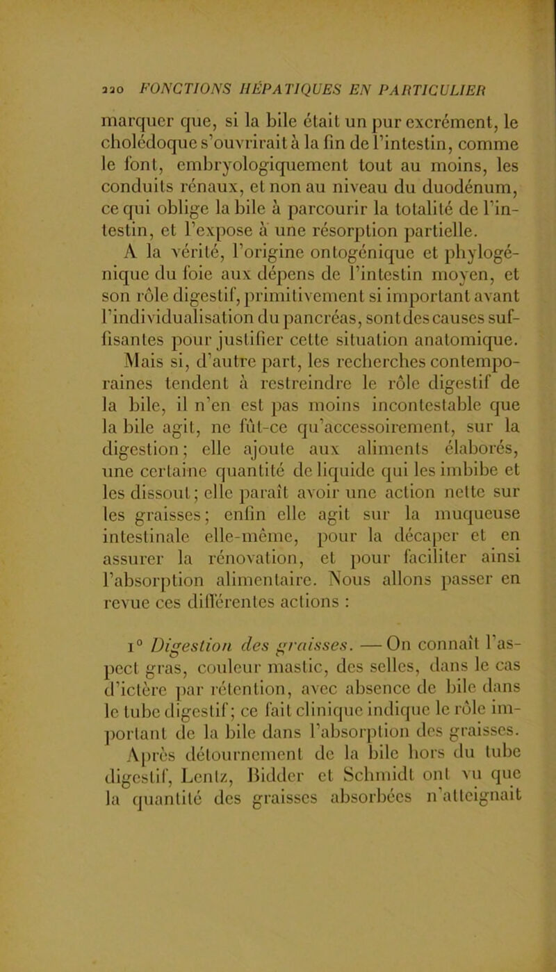 marquer que, si la bile était un pur excrément, le cholédoque s’ouvrirait à la fin de l’intestin, comme le font, embryologiquement tout au moins, les conduits rénaux, et non au niveau du duodénum, ce qui oblige labile à parcourir la totalité de l’in- testin, et l’expose à une résorption partielle. A la vérité, l’origine ontogénique et phylogé- nique du foie aux dépens de l’intestin moyen, et son rôle digestif, primitivement si important avant l’individualisation du pancréas, sont des causes suf- fisantes pour justifier cette situation anatomicpie. Mais si, d’autre part, les recherches contempo- raines tendent à restreindre le rôle digestif de la bile, il n’en est pas moins incontestable que la bile agit, ne fût-ce qu’accessoirement, sur la digestion ; elle ajoute aux aliments élaborés, une certaine quantité de liquide qui les imbibe et les dissout; elle paraît avoir une action nette sur les graisses ; enfin elle agit sur la muqueuse intestinale elle-même, pour la décaper et en assurer la rénovation, et pour faciliter ainsi l’absorption alimentaire. Nous allons passer en revue ces dilVérentes actions : 1° Digestion des graisses. —On connaît l’as- pect gras, couleur mastic, des selles, dans le cas d’ictère par rétention, avec absence de bile dans le tube tligestif ; ce fait clinique indique le rôle im- jiortant de la bile dans l’absorption des graisses. A[)rès détournement de la bile hors du tube digestif, Lentz, Biddcr et Schmidt ont vu que la quantité des graisses absorbées n’atteignait